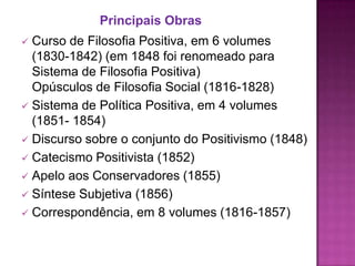 Principais Obras
 Curso de Filosofia Positiva, em 6 volumes
  (1830-1842) (em 1848 foi renomeado para
  Sistema de Filosofia Positiva)
  Opúsculos de Filosofia Social (1816-1828)
 Sistema de Política Positiva, em 4 volumes
  (1851- 1854)
 Discurso sobre o conjunto do Positivismo (1848)
 Catecismo Positivista (1852)
 Apelo aos Conservadores (1855)
 Síntese Subjetiva (1856)
 Correspondência, em 8 volumes (1816-1857)
 