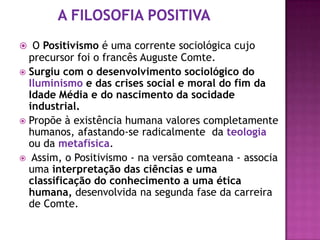  O Positivismo é uma corrente sociológica cujo
  precursor foi o francês Auguste Comte.
 Surgiu com o desenvolvimento sociológico do
  Iluminismo e das crises social e moral do fim da
  Idade Média e do nascimento da socidade
  industrial.
 Propõe à existência humana valores completamente
  humanos, afastando-se radicalmente da teologia
  ou da metafísica.
 Assim, o Positivismo - na versão comteana - associa
  uma interpretação das ciências e uma
  classificação do conhecimento a uma ética
  humana, desenvolvida na segunda fase da carreira
  de Comte.
 