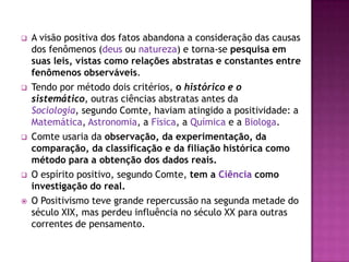    A visão positiva dos fatos abandona a consideração das causas
    dos fenômenos (deus ou natureza) e torna-se pesquisa em
    suas leis, vistas como relações abstratas e constantes entre
    fenômenos observáveis.
   Tendo por método dois critérios, o histórico e o
    sistemático, outras ciências abstratas antes da
    Sociologia, segundo Comte, haviam atingido a positividade: a
    Matemática, Astronomia, a Física, a Química e a Biologa.
   Comte usaria da observação, da experimentação, da
    comparação, da classificação e da filiação histórica como
    método para a obtenção dos dados reais.
   O espírito positivo, segundo Comte, tem a Ciência como
    investigação do real.
   O Positivismo teve grande repercussão na segunda metade do
    século XIX, mas perdeu influência no século XX para outras
    correntes de pensamento.
 