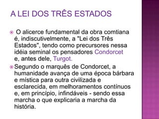   O alicerce fundamental da obra comtiana
  é, indiscutivelmente, a "Lei dos Três
  Estados", tendo como precursores nessa
  idéia seminal os pensadores Condorcet
  e, antes dele, Turgot.
 Segundo o marquês de Condorcet, a
  humanidade avança de uma época bárbara
  e mística para outra civilizada e
  esclarecida, em melhoramentos contínuos
  e, em princípio, infindáveis - sendo essa
  marcha o que explicaria a marcha da
  história.
 