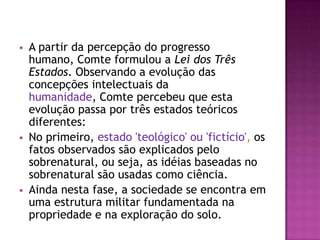    A partir da percepção do progresso
    humano, Comte formulou a Lei dos Três
    Estados. Observando a evolução das
    concepções intelectuais da
    humanidade, Comte percebeu que esta
    evolução passa por três estados teóricos
    diferentes:
   No primeiro, estado 'teológico' ou 'fictício', os
    fatos observados são explicados pelo
    sobrenatural, ou seja, as idéias baseadas no
    sobrenatural são usadas como ciência.
   Ainda nesta fase, a sociedade se encontra em
    uma estrutura militar fundamentada na
    propriedade e na exploração do solo.
 