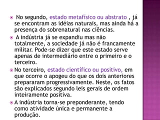   No segundo, estado metafísico ou abstrato , já
  se encontram as idéias naturais, mas ainda há a
  presença do sobrenatural nas ciências.
 A indústria já se expandiu mas não
  totalmente, a sociedade já não é francamente
  militar. Pode-se dizer que este estado serve
  apenas de intermediário entre o primeiro e o
  terceiro.
 No terceiro, estado científico ou positivo, em
  que ocorre o apogeu do que os dois anteriores
  prepararam progressivamente. Neste, os fatos
  são explicados segundo leis gerais de ordem
  inteiramente positiva.
 A indústria torna-se preponderante, tendo
  como atividade única e permanente a
  produção.
 