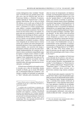 REVISTA DE SOCIOLOGIA E POLÍTICA V. 17, Nº 34 : 319-343 OUT. 2009


cessário distinguirmos duas variedades “discipli-            além de carecer de interpretações e de hipóteses
nares” de Positivismo que guardam poucas rela-               de fundo, essa historiografia caracterizar-se-ia por
ções com o que nos interessa aqui; são elas o                ser dedicada aos fenômenos políticos, isto é, aos
Positivismo Jurídico e o Histórico. O primeiro,              atos dos “grandes líderes” e à vida (política) das
também chamado de “Juspositivismo”, é obra do                nações, sem dúvida aí incluídas as guerras. O
austríaco Hans Kelsen, que no início do século               Positivismo comtiano afasta-se dessa modalidade
XX afirmou, grosso modo, que as fontes do Di-                em primeiro lugar porque a historiografia por ele
reito têm que ser buscadas apenas no próprio Di-             sugerida não consiste, metodologicamente, na
reito14 , excluindo-se as fontes extrajurídicas,             acumulação de fatos ou na ausência de hipóteses
como hábitos e costumes compartilhados, além                 interpretativas; em segundo lugar, porque em ter-
de valores disseminados socialmente. Sem nos de-             mos teóricos a historiografia proposta por Augusto
termos em uma extensa crítica a seu respeito, im-            Comte é de caráter sociológico, vinculada a “gran-
porta notar que essa perspectiva, se abre a possi-           des durações”: de fato, desde o início da carreira
bilidade de uma Sociologia do Direito a partir da            Comte afirmou que é necessário o pensamento
consideração do Direito como um sistema fecha-               social ultrapassar a crônica mais ou menos
do em si mesmo, em seus próprios termos nega a               anedótica da vida política e passar para uma pers-
possibilidade de considerar na prática o Direito             pectiva totalizante da vida social (em que o políti-
como integrante de um sistema maior (o sistema               co não ocupa o nível fundamental) e em que os
social), que o informe com outros princípios juri-           acontecimentos sociais engendram a si mesmos,
dicamente aplicáveis. Como veremos adiante com               continuamente, no método por ele denominado,
maiores detalhes, esse raciocínio não integra o              com precisão, de “filiação histórica” (cf. COMTE,
pensamento comtiano, pois que este estava preo-              1890, v. III; 1895; 1972). Nesse sentido, não é
cupado fundamentalmente em constituir um sis-                difícil de perceber nem de sugerir uma continui-
tema de valores socialmente compartilhado capaz              dade teórico-metodológica entre Comte e a Esco-
de regular as relações sociais e dirimir os confli-          la dos Anais16.
tos sociais; secundariamente, convém notar que
                                                                 Enquanto as duas variedades de Positivismo
Augusto Comte simplesmente não tratou do Di-
                                                             acima indicadas são disciplinares, uma outra ver-
reito e as suas referências aos juristas eram, de
                                                             tente é por assim dizer substantiva, isto é, consti-
modo geral, negativas, devido ao caráter
                                                             tui uma corrente filosófica, correspondendo aos
metafísico deles, que negava precisamente as con-
                                                             sentidos 7 e 8 de Halfpenny: é o “Positivismo Ló-
siderações sociológicas15.
                                                             gico”, também conhecido por “Neopositivismo”,
    O Positivismo na História seria aquela corren-           “Empirismo Lógico” e “Círculo de Viena”. De-
te iniciada com a obra do historiador alemão                 marcar a diferença dessa corrente com o
Leopold von Ranke, que no século XIX definiu                 Positivismo comtiano exige maiores comentári-
que “os documentos falam por si próprios”, con-              os.
sistindo o trabalho do historiador em apresentar
                                                                 Antes de mais nada, enquanto a expressão “Cír-
os “fatos” indicados pelos documentos. Assim,
                                                             culo de Viena” indica a origem dos pensadores agru-
                                                             pados em torno de um determinado projeto intelec-
                                                             tual, “Empirismo Lógico” designa com grande pre-
                                                             cisão o conteúdo desse projeto intelectual; já
14 Como o Direito escrito é o chamado “Direito Positivo”,
                                                             “Neopositivismo” é uma expressão menos descri-
a afirmação de que ele é a única fonte do Direito é o
                                                             tiva e que apresenta o demérito de ser profunda-
“positivismo jurídico”.
                                                             mente elusiva para o nosso presente fim. Na ver-
15 A confusão entre os positivismos, no presente caso,
                                                             dade, mesmo os “neopositivistas” desgostavam
surge também por um outro motivo: o juspositivismo bate-
                                                             dessa expressão, tanto por ser pouco descritiva de
se contra as várias escolas de Direito Natural, que são
percebidas como ilegítimas e, segundo a terminologia         suas preocupações intelectuais, como porque as
comtiana, como metafísicas, isto é, inválidas. Entretanto,   remetia às idéias de Comte – com quem, aliás, não
Comte não nega o Direito Natural para reduzir o Direito ao
que está escrito: ele informaria pesadamente o Direito com
a sua Sociologia e também, nos dias atuais, com a
Antropologia. Para uma exposição pormenorizada do            16 Para uma distinção mais pormenorizada sobre o
Positivismo Jurídico, cf. Bobbio (2001).                     Positivismo em História, cf. Reis (2004).



                                                                                                            329
 