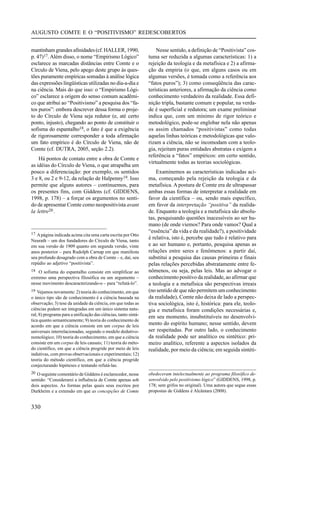 AUGUSTO COMTE E O “POSITIVISMO” REDESCOBERTOS


mantinham grandes afinidades (cf. HALLER, 1990,                     Nesse sentido, a definição de “Positivista” cos-
p. 47)17. Além disso, o nome “Empirismo Lógico”                 tuma ser reduzida a algumas características: 1) a
esclarece as marcadas distâncias entre Comte e o                rejeição da teologia e da metafísica e 2) a afirma-
Círculo de Viena, pelo apego deste grupo às ques-               ção da empiria (o que, em alguns casos ou em
tões puramente empíricas somadas à análise lógica               algumas versões, é tomada como a referência aos
das expressões lingüísticas utilizadas no dia-a-dia e           “fatos puros”); 3) como conseqüência das carac-
na ciência. Mais do que isso: o “Empirismo Lógi-                terísticas anteriores, a afirmação da ciência como
co” esclarece a origem do senso comum acadêmi-                  conhecimento verdadeiro da realidade. Essa defi-
co que atribui ao “Positivismo” a pesquisa dos “fa-             nição tripla, bastante comum e popular, na verda-
tos puros”: embora descrever dessa forma o proje-               de é superficial e redutora; um exame preliminar
to do Círculo de Viena seja redutor (e, até certo               indica que, com um mínimo de rigor teórico e
ponto, injusto), chegando ao ponto de constituir o              metodológico, pode-se englobar nela não apenas
sofisma do espantalho18, o fato é que a exigência               os assim chamados “positivistas” como todas
de rigorosamente corresponder a toda afirmação                  aquelas linhas teóricas e metodológicas que valo-
um fato empírico é do Círculo de Viena, não de                  rizam a ciência, não se incomodam com a teolo-
Comte (cf. DUTRA, 2005, seção 2.2).                             gia, rejeitam puras entidades abstratas e exigem a
                                                                referência a “fatos” empíricos: em certo sentido,
    Há pontos de contato entre a obra de Comte e
                                                                virtualmente todas as teorias sociológicas.
as idéias do Círculo de Viena, o que atrapalha um
pouco a diferenciação: por exemplo, os sentidos                     Examinemos as características indicadas aci-
3 e 8, ou 2 e 9-12, da relação de Halpenny19. Isso              ma, começando pela rejeição da teologia e da
permite que alguns autores – continuemos, para                  metafísica. A postura de Comte era de ultrapassar
os presentes fins, com Giddens (cf. GIDDENS,                    ambas essas formas de interpretar a realidade em
1998, p. 178) – a forçar os argumentos no senti-                favor da científica – ou, sendo mais específico,
do de apresentar Comte como neopositivista avant                em favor da interpretação “positiva” da realida-
la lettre20 .                                                   de. Enquanto a teologia e a metafísica são absolu-
                                                                tas, pesquisando questões inacessíveis ao ser hu-
                                                                mano (de onde viemos? Para onde vamos? Qual a
17 A página indicada acima cita uma carta escrita por Otto
                                                                “essência” da vida e da realidade?), a positividade
Neurath – um dos fundadores do Círculo de Viena, tanto
                                                                é relativa, isto é, percebe que tudo é relativo para
em sua versão de 1909 quanto em segunda versão, vinte           e ao ser humano e, portanto, pesquisa apenas as
anos posterior – para Rudolph Carnap em que manifesta           relações entre seres e fenômenos: a partir daí,
seu profundo desagrado com a obra de Comte – e, daí, seu        substitui a pesquisa das causas primeiras e finais
repúdio ao adjetivo “positivista”.                              pelas relações percebidas abstratamente entre fe-
18 O sofisma do espantalho consiste em simplificar ao           nômenos, ou seja, pelas leis. Mas ao advogar o
extremo uma perspectiva filosófica ou um argumento –            conhecimento positivo da realidade, ao afirmar que
nesse movimento descaracterizando-o – para “refutá-lo”.         a teologia e a metafísica são perspectivas irreais
19 Vejamos novamente: 2) teoria do conhecimento, em que         (no sentido de que não permitem um conhecimento
o único tipo são de conhecimento é a ciência baseada na         da realidade), Comte não deixa de lado a perspec-
observação; 3) tese da unidade da ciência, em que todas as      tiva sociológica, isto é, histórica: para ele, teolo-
ciências podem ser integradas em um único sistema natu-         gia e metafísica foram condições necessárias e,
ral; 8) programa para a unificação das ciências, tanto sintá-
                                                                em seu momento, insubstituíveis no desenvolvi-
tica quanto semanticamente; 9) teoria do conhecimento de
acordo em que a ciência consiste em um corpus de leis           mento do espírito humano; nesse sentido, devem
universais interrelacionadas, segundo o modelo dedutivo-        ser respeitadas. Por outro lado, o conhecimento
nomológico; 10) teoria do conhecimento, em que a ciência        da realidade pode ser analítico ou sintético: pri-
consiste em um corpus de leis causais; 11) teoria do méto-      meiro analítico, referente a aspectos isolados da
do científico, em que a ciência progride por meio de leis       realidade, por meio da ciência; em seguida sintéti-
indutivas, com provas observacionais e experimentais; 12)
teoria do método científico, em que a ciência progride
conjecturando hipóteses e tentando refutá-las.
20 O seguinte comentário de Giddens é esclarecedor, nesse       obedeceram intelectualmente ao programa filosófico de-
sentido: “Considerarei a influência de Comte apenas sob         senvolvido pelo positivismo lógico” (GIDDENS, 1998, p.
dois aspectos. As formas pelas quais seus escritos por          178; sem grifos no original). Uma autora que segue essas
Durkheim e a extensão em que as concepções de Comte             propostas de Giddens é Alcântara (2008).


330
 