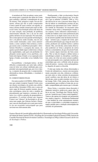 AUGUSTO COMTE E O “POSITIVISMO” REDESCOBERTOS


    A insistência de Tiski em adotar o senso senti-        Parafraseando o líder revolucionário francês
do comum para a exposição das idéias de Comte          Georges Danton, Comte afirmava que “só se des-
gera confusão e dificulta o entendimento do que        trói o que se substitui” (COMTE, 1899, p. 191):
ele mesmo, Tiski, pesquisa e expõe. Em um mo-          não deixou de ser esse o percurso deste artigo. A
mento, afirma que não se pode compreender              fim de indicar as contribuições recentes de pes-
Comte a partir do senso comum; em seguida, re-         quisadores que apresentam um Comte “clássico”
toma o mesmo sentido comum para expor as idéi-         (no sentido de Alexander), foi necessário antes
as de Comte. Essa hesitação teórica não deixa de       comentar vários mitos e interpretações erradas a
ser uma variação, mais profunda, do problema           seu respeito. Como indicamos anteriormente, a
anteriormente indicado, isto é, do uso do sinal        escolha de Giddens como autor preferencial para
gráfico da barra em sua exposição. Por outro lado,     a crítica deve-se ao duplo motivo de ser ele o au-
não se trata apenas de uma questão terminológica,      tor da narrativa-padrão atual da história da Socio-
isto é, de palavras sendo trocadas, mas de con-        logia – narrativa que, a respeito de Comte, apre-
ceitos sendo misturados: como vimos anterior-          senta sérias deformações que, longe de serem ino-
mente, e como o próprio Tiski esclarece, a teolo-      centes, produzem um resultado teórico e prático
gia (assim como a metafísica) pressupõe o abso-        funesto. Mas, sem dúvida, outras tantas observa-
lutismo filosófico e a pesquisa das causas, en-        ções poderiam ser feitas a propósito de outros
quanto a positividade requer o relativismo e a busca   críticos e comentadores, de que a Escola de Frank-
das regularidades, cada qual com profundas im-         furt e mesmo alguns marxistas são bons exem-
plicações sociais (guerra versus pacifismo, con-       plos. Não se trata de integrar o debate teórico e
fusão entre Igreja e Estado versus separação entre     metodológico próprio às disciplinas científicas,
Igreja e Estado, escravidão versus trabalho livre      mas, antes, de evitar um senso comum acadêmi-
etc.).                                                 co mais preocupado com a repetição mecânica de
                                                       estereótipos que com a reflexão séria do pensa-
    Esse problema – a hesitação teórica – de fato
                                                       mento de autores – mesmo, e talvez principalmen-
dificulta a compreensão; por outro lado, embora
                                                       te, daqueles de quem se discorda.
exija do leitor um esforço redobrado para com-
preender uma argumentação que, por si só, é den-           É claro que muitas das críticas direcionadas a
sa, o conjunto da pesquisa não é comprometido:         Comte são substantivas e, mesmo sem necessaria-
abstraindo-se dessas dificuldades, o resultado é       mente concordar com elas, referem-se a diferen-
satisfatório.                                          ças reais entre as várias correntes de pensamento
                                                       social e político; mas não deixa de ser irônico o
IV. COMENTÁRIOS FINAIS
                                                       fato de que, como se pode constatar com os livros
   Em outra ocasião (LACERDA, 2008a) afirma-           de Grange, Fédi e Tiski, muitas das críticas feitas
mos que cumpre recuperar Augusto Comte como            ao pensamento que se atribui a Comte são, na ver-
um clássico sociológico, de acordo com a defini-       dade, compartilhadas pelo mesmo que é criticado.
ção de Jeffrey Alexander (1996), isto é, como um
                                                           Dessa forma, o escrutínio dessa discussão é
autor capaz de fornecer quadros mentais, descri-
                                                       altamente instrutivo; poder-se-ia, quem sabe, fa-
ções sociológicas, juízos de valor e modelos de
                                                       lar-se em uma “Sociologia das Ciências Sociais”
procedimentos que inspirem e orientem, de ma-
                                                       com um “estudo de caso: Comte e seu(s) legado(s)”.
neira viva e efetiva, gerações de pesquisadores e
                                                       Trata-se não apenas de recuperar um pensamento
pensadores. É corrente afirmar que Augusto
                                                       rico, amplo e sugestivo – literalmente fundamental
Comte é um “clássico” da Sociologia (e, de ma-
                                                       –, mas também de evitar automatismos mentais,
neira mais ampla, das Ciências Sociais e Huma-
                                                       em que a criatividade e a criticidade recuperam o
nas), mas tal classificação serve mais para incluí-
                                                       espaço perdido para a rotulação estereotipada das
lo em um escaninho estereotipado que para
                                                       correntes de pensamento.
servirmo-nos efetivamente dele.


Gustavo Biscaia de Lacerda (gblacerda@ufpr.br) é Doutorando em Sociologia Política pela Universida-
de Federal de Santa Catarina (UFSC), Sociólogo da Universidade Federal do Paraná (UFPR), bolsista do
Conselho Nacional de Desenvolvimento Científico e Tecnológico (CNPq) e Editor-Executivo da Revista
de Sociologia e Política.


340
 