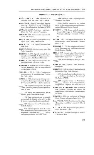 REVISTA DE SOCIOLOGIA E POLÍTICA V. 17, Nº 34 : 319-343 OUT. 2009


                                REFERÊNCIAS BIBLIOGRÁFICAS

ALCÂNTARA, F. H. C. 2008. Os clássicos no             _____. 1990. Discurso sobre o espírito positivo.
  cotidiano. 3ª ed. São Paulo : Arte e Ciência.          São Paulo : M. Fontes.
ALEXANDER, J. 1996. A importância dos clás-           _____. 2000. Synthèse subjective ou système
  sicos. In : GIDDENS, A. & TURNER, J.                   universel des conceptions propres a l’état nor-
  (orgs.). Teoria Social hoje. São Paulo : UNESP.        mal de l’Humanité. Paris : Fayard.
ARANA, H. G. 2007. Positivismo – reabrindo o          DUMONT, L. 1992. Essays on Individualism.
  debate. São Paulo : Autores Associados.                Modern Ideology in Anthropological
                                                         Perspective. Chicago : University of Chica-
ARNAUD, P. 1969. Pour connaître la pensée d’A.
  Comte. S/l : Bordas.                                       go.
ARON, R. 1999. As etapas do pensamento socio-         DUTRA, L. H. A. 2005. Oposições filosóficas. A
  lógico. 3ª ed. Lisboa : Dom Quixote.                  Epistemologia e suas polêmicas. Florianó-
                                                        polis : UFSC.
AYER, A. J. (ed.). 1959. Logical Positivism. New
  York : Free.                                        ESCOBAR, C. 1979. Aos psiquiatras e aos ner-
                                                        vosos. Bases para uma Medicina consensual.
BAKUNIN, M. 2001. Escritos contra Marx. São
                                                        Rio de Janeiro : Cátedra.
  Paulo : Imaginário.
                                                      FÉDI, L. 2007. L’utopie laïque. Disponível em :
BASTIDE, P.-A. 1990. A grande iniciação do pro-
                                                        h t t p : / / w w w. m e z e t u l l e . n e t / a r t i c l e -
  letariado. In : COMTE, A. Discurso sobre o
                                                        6009567.html. Acesso em : 11.ago.2009.
  espírito positivo. São Paulo : M. Fontes.
                                                      _____. 2008. Comte. São Paulo : Estação Liber-
BOBBIO, N. 2001. O positivismo jurídico. Li-
                                                         dade.
  ções de Filosofia. São Paulo : Ícone.
                                                      GANE, M. 2006. Auguste Comte. London :
BOURDIEU, P. 2004. Os usos sociais da ciência.
                                                        Routeledge.
  Por uma Sociologia clínica do campo científi-
  co. São Paulo : UNESP.                              GIDDENS, A. 1982. Sociology. A Brief but Critical
                                                        Introduction. New York : Harcourt.
COELHO, L. M. S. 1982. Fundamentos
  epistemológicos de uma Psicologia Positiva.         _____. 1998. Comte, Popper e o Positivismo. In :
  São Paulo : Ática.                                     _____. Política, Sociologia e Teoria Social.
                                                         São Paulo : UNESP.
COMTE, A. 1890. Système de politique positive
  ou traité de Sociologie instituant la Religion      _____. 2000. Augusto Comte e o Positivismo.
  de l’Humanité. 3ème ed. 4 v. Paris : Larousse.         In : _____. Em defesa da Sociologia. Ensaios,
                                                         interpretações e tréplicas. São Paulo : UNESP.
_____. 1895. La philosophie positive d’Auguste
   Comte, condensée par Miss Harriet Martineau.       GIDDENS, A. & PIERSON, C. 1998. Conversas
   Paris : L. Bahl.                                     com Anthony Giddens. O sentido da
                                                        modernidade. Rio de Janeiro : Fundação Getú-
_____. 1899. Apelos aos conservadores. Rio de
                                                        lio Vargas.
   Janeiro : Igreja Positivista do Brasil.
                                                      GRANGE, J. 1996. La philosophie d’Auguste
_____. 1934. Catecismo positivista, ou sumária
                                                        Comte. Science, politique, religion. Paris : PUF.
   apresentação da Religião universal. 4a ed. Rio
   de Janeiro : Apostolado Positivista do Brasil.     HALFPENNY, P. 1982. Positivism and Sociology
                                                        : Explaining Social Life. London : G. Allen &
_____. 1957. A General View of Positivism. New
                                                        Unwin.
   York : R. Speller.
                                                      HALLER, R. 1990. Wittgenstein e filosofia aus-
_____. 1972. Terceiro opúsculo (maio de 1822) :
                                                        tríaca. São Paulo : USP.
   Plano dos trabalhos científicos necessários para
   reorganizar a sociedade. In : _____. Opúscu-       KINTZLER, C. 2008. Qu’est-ce que la laïcité ?
   los de filosofia social. São Paulo : USP.            2e ed. Paris : Vrin.


                                                                                                                  341
 