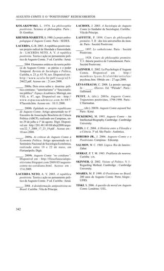 AUGUSTO COMTE E O “POSITIVISMO” REDESCOBERTOS


KOLAKOWSKI, L. 1976. La philosophie                                       LACROIX, J. 2003. A Sociologia de Augusto
  positiviste. Science et philosophie. Paris :                              Comte (o fundador da Sociologia). Curitiba :
  D. Gonthier.                                                              Vila do Príncipe.
KREMER-MARIETTI, A. 1980. Le projet anthro-                               LAFFITTE, P. 1894. Cours de philosophie
  pologique d’Auguste Comte. Paris : SEDES.                                 première. T. II : des lois universelles du mon-
                                                                            de. Paris : Société Positiviste.
LACERDA, G. B. 2003. A república positivista :
  um projeto radical de liberdade e fraternidade.                         _____. 1897. Le catholicisme. Paris : Société
  In : LACERDA NETO, A. V. A república                                       Positiviste.
  positivista. Teoria e ação no pensamento polí-
                                                                          _____. 1928. Cours de philosophie première.
  tico de Augusto Comte. 3a ed. Curitiba : Juruá.
                                                                             T. I : théorie positive de l’entendement. Paris :
_____. 2004. Elementos estáticos da teoria políti-                           Société Positiviste.
   ca de Augusto Comte : as pátrias e o poder
                                                                          LAZINIER, E. 2002. La Psychologie d’Auguste
   Temporal. Revista de Sociologia e Política,
                                                                            Comte. Disponível em : http://
   Curitiba, n. 23, p. 63-78, nov. Disponível em :
                                                                            membres.lycos.fr/clotilde/articles/
   h t t p : / / w w w. s c i e l o . b r / p d f / r s o c p / n 2 3 /
                                                                            psychoac.htm. Obtido em : 27.ago.2008.
   24622.pdf. Acesso em : 21.nov.2008.
                                                                          LÉVI-STRAUSS, C. 2008. La pensée sauvage.
_____. 2008a. Dois erros sobre a doutrina polí-
                                                                            In : _____. Œuvres. Ed. “Pléiade”. Paris :
   tica comtiana : “autoritarismo” e “funcionalis-
                                                                            Gallimard.
   mo público”. Espaço Acadêmico, Maringá, ano
   VIII, n. 87, ago. Disponível em : http://                              PETIT, A. (dir.). 2003a. Auguste Comte.
   w w w. e s p a c o a c a d e m i c o . c o m . b r / 0 8 7 /             Trajectoires positivistes, 1798-1998. Paris :
   87lacerda.htm. Acesso em : 10.11.2008.                                   L’Harmattan.
_____. 2008b. Eqüidade no projeto republicano                             _____. (dir.). 2003b. Auguste Comte aujourd’hui.
   de Augusto Comte. Artigo apresentado no 6°                                Paris : Kimé.
   Encontro da Associação Brasileira de Ciência
                                                                          PICKERING, M. 1993. Auguste Comte – An
   Política (ABCP), realizado em Campinas, en-
                                                                            Intellectual Biography. Cambridge : Cambridge
   tre 29 de julho a 1º de agosto. Digit. Disponí-
                                                                            University.
   vel em : http://201.48.149.88/abcp2008/arqui-
   vos/22_7_2008_17_23_19.pdf . Acesso em :                               REIS, J. C. 2004. A História entre a Filosofia e
   10.nov.2008.                                                             a Ciência. 3ª ed. São Paulo : Autêntica.
_____. 2009a. As críticas de Augusto Comte à                              RIBEIRO JR., J. 2006. Augusto Comte e o
   Economia Política. Artigo apresentado no I                               Positivismo. Campinas : Edicamp.
   Seminário Nacional de Sociologia Econômica,                            SALMON, W. C. 1969. Lógica. Rio de Janeiro :
   realizado entre 19 e 22 de maio, em                                      Zahar.
   Florianópolis. Digit.
                                                                          SERRAT, P. T. M. 1983. Profilaxia da neurose.
_____. 2009b. Augusto Comte “no cotidiano”.                                 Curitiba : s/n.
   Disponível em : http://filosofiasocialepo-
   sitivismo.blogspot.com/2009/05/augusto-                                SKINNER, Q. 2002. Visions of Politics. V. I :
   comte-no-cotidiano.html. Acesso em :                                     Regarding Method. Cambridge : Cambridge
   15.6.2009.                                                               University.
LACERDA NETO, A. V. 2003. A república                                     SOARES, M. P. 1999. O Positivismo no Brasil.
  positivista. Teoria e ação no pensamento polí-                            200 anos de Augusto Comte. Porto Alegre :
  tico de Augusto Comte. 3a ed. Curitiba : Juruá.                           UFRS.
_____. 2004. A desinformação antipositivista no                           TISKI, S. 2006. A questão da moral em Augusto
   Brasil. Curitiba : Vila do Príncipe.                                      Comte. Londrina : UEL.




342
 