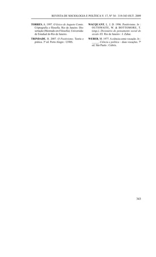 REVISTA DE SOCIOLOGIA E POLÍTICA V. 17, Nº 34 : 319-343 OUT. 2009


TORRES, A. 1997. O léxico de Augusto Comte.        WACQUANT, L. J. D. 1996. Positivismo. In :
  Criptografia e filosofia. Rio de Janeiro. Dis-     OUTHWAITE, W. & BOTTOMORE, T.
  sertação (Mestrado em Filosofia). Universida-      (orgs.). Dicionário do pensamento social do
  de Estadual do Rio de Janeiro.                     século XX. Rio de Janeiro : J. Zahar.
TRINDADE, H. 2007. O Positivismo. Teoria e         WEBER, M. 1977. A ciência como vocação. In :
  prática. 3ª ed. Porto Alegre : UFRS.               _____. Ciência e política – duas vocações. 7ª
                                                     ed. São Paulo : Cultrix.




                                                                                              343
 