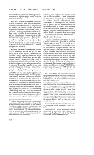 AUGUSTO COMTE E O “POSITIVISMO” REDESCOBERTOS


reflexividade não permite uma “tecnologia social”             ticipar do poder Temporal: essa restrição não foi
semelhante à engenharia (que é uma forma de                   feita no sentido de tornar o Estado incompetente
“tecnologia física”)2.                                        ou irresponsável, mas para que os formuladores
                                                              da opinião pública permaneçam como
    Pois bem: ambas as objeções são incorretas.
                                                              formuladores da opinião pública, sem confundi-
Não que sejam erradas em si, mas é incorreto atri-
                                                              rem as opiniões sob sua responsabilidade com
buí-las a Augusto Comte, que foi muito claro a
                                                              projetos de tomada do poder – o que, não rara-
seu respeito: por um lado, o caráter reflexivo do
                                                              mente, podem tornar-se imposição da opinião e
ser humano foi desde o início afirmado por ele e,
                                                              censura; uma outra possibilidade da imposição
no fundo, a lei dos três estados pressupõe-na; ali-
                                                              política do saber sociológico são as tecnocracias3
ás, o caráter específico do ser humano em rela-
                                                              – ou, nos termos de Comte, a “pedantocracia”4.
ção aos outros animais consiste, acima de tudo,
em seu caráter histórico, que não é dado simples-             II.2. A retórica da loucura
mente pela acumulação de “materiais” geração após
                                                                  Vejamos outro texto de Giddens: “Augusto
geração, mas pela reflexividade de cada geração a
                                                              Comte e o Positivismo”, publicado no Brasil em
respeito das anteriores e – algo fundamental para
                                                              2000 (GIDDENS, 2000), mas consistindo de fato
as discussões sociais contemporâneas – também
                                                              na republicação de um artigo de 1982. Esse artigo
a respeito das vindouras.
                                                              de pouco mais de 11 páginas pretende fazer uma
    Por outro lado, a Sociologia existe para ter fins         apresentação geral da importância teórica de
práticos. Esses fins “práticos” são, por um lado,             Comte, ajuntando aos comentários propriamente
intelectuais e morais: ter uma compreensão da                 teóricos algumas observações biográficas relevan-
realidade (cósmica e social) é importante para a              tes. Cumpre reconhecermos desde já um argu-
harmonia mental de cada indivíduo; por outro lado,            mento, na verdade mais uma pequena indicação,
os fins “práticos” são políticos: para Comte, o               bastante iluminadora e até simpática de Giddens a
conhecimento elaborado pelos sociólogos deve ser              respeito da obra de Comte: a contraposição
aplicado politicamente sob a forma de conselhos               estilística das duas grandes obras comtianas – o
práticos, não de engenharia social. A divisão entre           Système de philosophie positive5 (1830-1842) e o
os poderes Temporal e Espiritual é o maior resul-             Système de politique positive (1851-1854)6 – re-
tado disso: o poder Temporal – grosso modo, o                 vela uma alteração fundamental. Enquanto a
Estado – deve conhecer a sociedade para saber
como lidar com ela: por exemplo, respeitando as               3 Jean Lacroix (2003, p. 101) compreendeu esse aspecto
famílias, respeitando as várias tradições, permi-             do pensamento comtiano, ao comentar com clareza e sim-
tindo as várias liberdades, em particular as de pen-          plicidade que “sua [de Comte] concepção de poder Espiri-
samento e de expressão etc. Por outro lado, o                 tual afastava-o [...] de qualquer tendência tecnocrática”
poder Espiritual pode ser também chamado – lite-              (LACROIX, 2003, p. 101).
ralmente – de “sociedade civil” e consiste em uma             4 Uma das conseqüências do caráter sistêmico do pensa-
série de órgãos formuladores da opinião pública,              mento comtiano é que, embora em cada capítulo de suas
capaz de orientar a ação do Estado e, acima de                obras ele tratasse em particular de determinadas questões,
tudo, de estabelecer limites para ela (o que inclui a         essas mesmas questões eram discutidas sob outras pers-
                                                              pectivas em outros capítulos, dedicados a outros temas;
(des)legitimação). O que é importante assinalar é
                                                              assim, não apenas a quantidade de citações possíveis para
que os sociólogos (ou, sendo mais correto a res-              cada tema é enorme como a complexidade das perspectivas
peito da terminologia comtiana, os sacerdotes)                também é grande – o que torna a apresentação de suas
devem permanecer no poder Espiritual e não par-               idéias uma tarefa sempre exigente. Essa constatação é feita
                                                              por todos os especialistas no pensamento comtiano (cf.,
                                                              por exemplo, GRANGE, 1996; LACROIX, 2003; GANE,
2 Um pouco adiante ele comenta que “[...] sociological        2006; FÉDI, 2008).
analysis teaches sobriety. For although knowledge may be      5 Originalmente chamado de Cours de philosophie positive,
an important adjunct to power, it is not the same as power.
                                                              foi alterado para “Système” em 1848 (cf. COMTE, 1957,
And our knowledge of history is always tentative and
                                                              p. 3).
incomplete” (GIDDENS, 1982, p. 15) (“[...] a análise soci-
ológica ensina a sobriedade. Pois embora o conhecimento       6 Para simplificar a redação, adotaremos as formas
possa ser um importante adjunto do poder, ele não é a         simplificadas de “Philosophie” para referirmo-nos ao
mesma coisa que o poder. E o nosso conhecimento da his-       Système de philosophie positive e de “Politique” para as
tória é sempre tentativo e incompleto”).                      referências ao Système de politique positive.


322
 