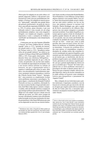 REVISTA DE SOCIOLOGIA E POLÍTICA V. 17, Nº 34 : 319-343 OUT. 2009


Philosophie foi redigida em um estilo sóbrio e al-            tual; foram suicidas ou homicidas Roland Barthes,
tamente impessoal, embora a vida pessoal e pro-               Nicos Poulantzas e Louis Althusser; Georg Lukács
fissional de Comte estivesse profundamente atri-              abjurou inúmeras vezes perante Stálin e sua cor-
bulada, a Politique foi redigida de maneira pesso-            te; Sartre fazia da promiscuidade sexual e intelec-
al e “apaixonada”, indicando uma grande altera-               tual um valor moral e político; last but not the
ção pessoal e profissional e, do ponto de vista te-           least, não podemos esquecer os nazistas Carl
órico, uma inflexão importante (GIDDENS, 2000,                Schmidt e Martin Heidegger, que, após a queda
p. 223). O curioso, quase chocante, é que essa                do III Reich, encerraram-se em silêncios obse-
indicação notável é uma exceção em um artigo                  quiosos mas sem jamais renegarem os passados
profundamente antipático; mas como ninguém é                  nacional-socialistas. Esses dados biográficos cos-
obrigado a ter simpatia por ninguém, a questão                tumam aparecer apenas a título de introdução bi-
importante é outra: a antipatia de Giddens é                  ográfica quando tratamos de cada um dos auto-
“justificada” por deturpações e más-interpretações            res em questão, mas um exame aprofundado das
reiteradas.                                                   condições de sanidade dos teóricos sociais ainda
                                                              está por ser feito – exame que, como se pode
    Comecemos por um mito bastante difundido:
                                                              perceber, não é nem um pouco ocioso, tal a inci-
a “loucura” de Comte. Giddens fala em “vida des-
                                                              dência de problemas ou distúrbios psicológicos
regrada” (idem, p. 217), “períodos de loucura”
                                                              ou emocionais. A despeito dos problemas de to-
(no plural) (idem, p. 218), “estranhos excessos”
                                                              dos esses autores, os comentadores, exegetas e
da Politique (idem, p. 221), “decadência melan-
                                                              discípulos de variados estilos não costumam le-
cólica de um grande intelecto” (ao referir-se no-
                                                              var em consideração tais aspectos biográficos, pois
vamente à Politique) (Stuart Mill apud GIDDENS,
                                                              assumem que não interferem na produção teórica
2000, p. 223). Essas quatro observações – devi-
                                                              ou até mesmo que, se interferirem, não têm im-
damente feitas sem referências bibliográficas –
                                                              portância negativa para a sua validade intelectual.
causam a profunda impressão de que a obra de
                                                              Assim, apresenta-se com clareza a seguinte ques-
Comte, em particular a de sua fase mais madura,
                                                              tão: por que a gritante duplicidade de critérios em
foi o resultado da especulação de um lunático. Isso
                                                              que se considera que a “loucura” de Comte é pre-
é um recurso retórico próximo ao sofisma ad
                                                              judicial mas os sérios problemas emocionais e
hominem, em que a argumentação teórica e
                                                              psicológicos de todos os demais autores não o é?
empírica é substituída pela crítica ao autor; além
                                                              Parece-nos que a resposta é simples: além de sim-
disso, esse procedimento é particularmente espe-
                                                              ples hipocrisia, trata-se do recurso sistemático ao
cioso, porquanto inúmeros pensadores e teóricos
                                                              já citado sofisma ad hominem como estratégica
das Ciências Sociais foram “loucos”, “desregra-
                                                              retórica para desqualificar o pensamento de
dos”, mau-caracteres ou simplesmente tiveram
                                                              Augusto Comte8.
sérios problemas emocionais e psicológicos. Ve-
jamos alguns: o atualmente tão festejado Friedrich                Mas, a despeito de sua irrelevância para a prá-
Nietzsche era louco ou catatônico, alternando fa-             tica intelectual, é importante considerar a tese da
ses mais ou menos lúcidas a longos períodos anor-             loucura em si mesma, pelo que ela revela e devido
mais; Karl Marx tinha esposa e amante e estupra-              às clivagens que surgem a partir dela na avaliação
va ambas, além de difundir mentiras a respeito de             da obra de Comte; para isso, é necessário apre-
seus inimigos políticos para desmoralizá-los7; Max            sentarmos um pequeno resumo biográfico do pen-
Weber teve um colapso nervoso e desde cerca de                sador francês.
1900 até sua morte, em 1920, esteve incapaz de
lecionar oficialmente (embora extra-oficialmente
tenha lecionado em diversas instituições do mun-
do germanófono); John Stuart Mill passou por uma              8 Talvez a observação acima cause espanto ou estranheza.
severa depressão no meio de sua carreira intelec-             Mas, parece-nos, isso é mais devido a uma sistemática
                                                              ausência de uma Sociologia das Ciências Sociais que por
                                                              qualquer outro motivo. De qualquer forma, tal empreendi-
                                                              mento não seria difícil de realizar: do ponto de vista teóri-
7 Referências úteis sobre a biografia de Marx podem ser       co-metodológico, uma combinação entre alguns estudos de
encontradas nas obras dos anarquistas, adversários políti-    Pierre Bourdieu (2004) e de Quentin Skinner (2002, espe-
cos e teóricos de Marx quando este vivia; cf., por exemplo,   cialmente cap. 2-6) permitiriam um excelente ponto de
Bakunin (2001).                                               partida.


                                                                                                                     323
 