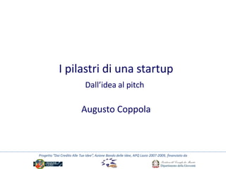 I pilastri di una startup
                              Dall’idea al pitch

                           Augusto Coppola



Progetto “Dai Credito Alle Tue Idee”, Azione Bando delle Idee, APQ Lazio 2007-2009, finanziato da
 