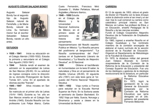 AUGUSTO CÉSAR SALAZAR BONDY<br />1626235149860Augusto Salazar Bondy fue el segundo hijo de Augusto Salazar, natural de Ferreñafe, y de María Bondy, natural de Lima. Su hermano menor fue el escritor Sebastián Salazar Bondy, nacido un año antes. <br />ESTUDIOS<br />1930 – 1941Inicia su educación en el Colegio Alemán (1930-1932). Estudia la primaria y secundaria en el Colegio San Agustín (1933-1941)<br />1944Solicita rendir el examen de admisión en la especialidad de Letras de San Marcos (29-XII). En su solicitud de ingreso consigna como la dirección de su domicilio Prolongación de Santo Tomás 421, Lima. En el apartado de idiomas escribe quot;
francésquot;
. <br />1945 – 1947Años iniciales en San MarcosSe matricula en el primer año de Letras (10-IV- 1945). Durante su 1er. año en San Marcos enseña en el Colegio San Andrés (1945). Estudia filosofía con los profesores Luis Felipe Alarco, Carlos Cueto Fernandini, Francisco Miró Quesada C., Walter Peñaloza, Manuel Argüelles y Mariano Iberico.<br />171450088901948 – 1950 Estudia en el Colegio de México y la Universidad Nacional Autónoma de México; en el primero asiste al seminario de historia del pensamiento hispanoamericano del filosofo español.Publica en México: quot;
La filosofía peruana del positivismo al bergsonismoquot;
. quot;
La filosofía contemporánea del Perúquot;
 (ambas en el Suplemento Literario de Novedades) y quot;
La filosofía de Alejandro Deustuaquot;
, en El Nacional.<br />34150308858251950 Obtiene el bachillerato en humanidades con la tesis El saber, la naturaleza y Dios en el pensamiento de Hipólito Unanue (29-XII). El siguiente año (1951) con esta tesis gana el 1er. puesto del Premio Nacional quot;
Alejandro Deustua<br />1951 – 1952Viaja rumbo a Francia para estudiar en la Escuela Normal Superior de París. En la Sorbona asiste al seminario de Gaston Bachelard. En 1952 Viaja por Italia, Suecia, Noruega y Dinamarca y asiste a clases en la Universidad de Munich.<br />CARRERA <br />El 13 de agosto de 1953, obtuvo el grado de Doctor en Filosofía con la tesis Ensayo sobre la distinción entre el ser irreal y el ser real, tras lo cual comenzó su carrera como catedrático principal interino en San Marcos: en Letras, fue profesor de Ética; y en Educación, enseñó Pedagogía de la filosofía y de las ciencias sociales.<br />Fundó el Colegio Cooperativo Alejandro Deustua (de la Federación de Empleados Bancarios). <br />En 1960, ingresó a enseñar filosofía en el Colegio Guadalupe y fue nombrado miembro de la comisión encargada de elaborar el nuevo currículo de la sección doctoral de la Facultad de Educación. Organizó el Departamento de Metodología en la Facultad de Educación. <br />En 1970, la dictadura militar del general Juan Velasco Alvarado lo nombró vicepresidente de la Comisión de la Reforma de la Educación y presidente del Consejo Superior de Educación. Fue uno de los ideólogos y gestores de la ideología revolucionaria de la dictadura, en particular la Reforma Educativa Peruana. <br />En 1972, logró la aprobación de la Ley General de Educación (preparada por la Comisión de Reforma Educativa) que sería derogada en el 2do. gobierno del presidente Fernando Belaúnde.<br />PENSAMIENTO FILOSÓFICO <br />En numerosas de sus obras como quot;
¿Existe una filosofía en nuestra América?quot;
 Augusto Salazar Bondy sustentó su tesis de que el pensamiento filosófico académico de Latinoamérica carecía de originalidad, al poseer un carácter imitativo y anatópico. La causa de este carácter defectivo del pensamiento académico residía, según Salazar, en la dominación económica e ideológica que sufría la región.<br />Salazar Bondy propuso la constitución de una filosofía de la liberación que profundizara en el estudio de las causas de la dependencia y coadyuvara a una verdadera independencia. pensamiento sopeador<br />OBRAS <br />La filosofía en el Perú. Panorama histórico. <br />Ensayos escogidos de Manuel González Prada. Lima: Patronato del Libro Peruano, 1956.<br />Valor y estética, Literatura (Lima), <br />Filosofía marxista en Merleau-Ponty, Estudio (Lima), <br />Bases para un socialismo humanista peruano (producido inicialmente para el MSP, fue luego reproducido en Entre Escila y Carbdis)<br />Tendencias contemporáneas de la filosofía moral británica<br />Introducción a la filosofía. Manual de filosofía Vol. II, Lima: Santa Rosa, 1961.<br />Las tendencias filosóficas en el Perú. Cultura Peruana, Lima: San Marcos, 1962.<br />Historia de las ideas en el Perú contemporáneo. Lima: Moncloa, 1965.<br />¿Qué es filosofía?, Lima: Vilock, 1967.<br />¿Existe una filosofía en nuestra América? México: Siglo XXI, 1968<br />La cultura de la dominación, en Perú Problema, Lima: Moncloa, 1968<br />Para una filosofía del valor, Santiago de Chile: Editorial Universitaria, 1971<br />Filosofía y alienación ideológica, en José Matos Mar (Ed.), Perú Hoy, México: Siglo XXI, 1971.<br />Filosofía de la dominación y filosofía de la liberación, en Stromata, Universidad del Salvador (Arg.), Año XXIX, No. 4.<br />Bartolomé o de la dominación, (publicación póstuma), Buenos Aires: Ciencia Nueva, 1974.<br />PREMIOS <br />Premio Nacional quot;
Alejandro Deustuaquot;
 (1951)<br />Premio Nacional de Ensayo quot;
Manuel González Pradaquot;
 (1954)<br />Premio Nacional de Fomento a la Cultura quot;
Alejandro Deustuaquot;
 (1966)<br />“Año de la consolidación económico social “del Perú”<br />AUGUSTO CÉSAR SALAZAR BONDY<br />Curso:<br />Profesor:<br />Alumno:<br />Huancayo Perú<br />2010<br />
