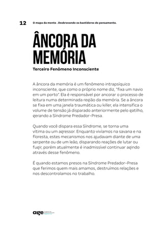 12 O mapa da mente . Desbravando os bastidores do pensamento.
ÂNCORADA
MEMÓRIA
A âncora da memória é um fenômeno intrapsíquico
inconsciente, que como o próprio nome diz, “fixa um navio
em um porto”. Ela é responsável por ancorar o processo de
leitura numa determinada região da memória. Se a âncora
se fixa em uma janela traumática ou killer, ela intensifica o
volume de tensão já disparado anteriormente pelo gatilho,
gerando a Síndrome Predador-Presa.
Quando você dispara essa Síndrome, se torna uma
vítima ou um agressor. Enquanto vivíamos na savana e na
floresta, estes mecanismos nos ajudavam diante de uma
serpente ou de um leão, disparando reações de lutar ou
fugir, porém atualmente é inadmissível continuar agindo
através desse fenômeno.
É quando estamos presos na Síndrome Predador-Presa
que ferimos quem mais amamos, destruímos relações e
nos descontrolamos no trabalho.
Terceiro Fenômeno Inconsciente
 