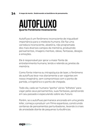 14 O mapa da mente . Desbravando os bastidores do pensamento.
AUTOFLUXO
Autofluxo é um fenômeno inconsciente de inigualável
importância para o intelecto humano. Ele faz uma
varredura inconsciente, aleatória, não programada
dos mais diversos campos da memória, produzindo
pensamentos, imagens mentais, ideias, fantasias, desejos
e emoções.
Ele é responsável por gerar a maior fonte de
entretenimento humano, lendo e relendo as janelas da
memória.
Como fonte interna ou intrapsíquica de lazer, o fenômeno
do autofluxo leva-nos diariamente a ser viajantes em
nosso imaginário, sem compromisso com o ponto de
partida, a trajetória e o ponto de chegada.
Todo dia, cada ser humano “ganha” vários “bilhetes” para
viajar pelos seus pensamentos, suas fantasias, penetrando
em seu passado e especulando sobre seu futuro.
Porém, se o autofluxo permanece ancorado em uma janela
killer, começa a produzir um filme espantoso, construindo
centenas de pensamentos perturbadores, levando à crises
de ansiedade diante de pequenas turbulências.
Quarto Fenômeno Inconsciente
 