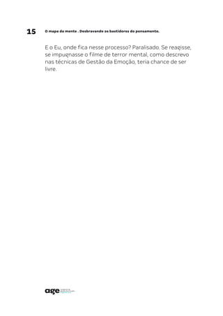 15 O mapa da mente . Desbravando os bastidores do pensamento.
E o Eu, onde fica nesse processo? Paralisado. Se reagisse,
se impugnasse o filme de terror mental, como descrevo
nas técnicas de Gestão da Emoção, teria chance de ser
livre.
 