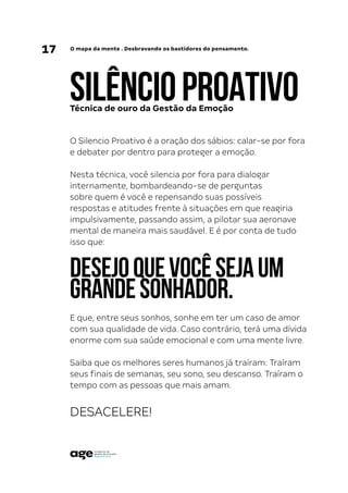 17 O mapa da mente . Desbravando os bastidores do pensamento.
SILÊNCIOPROATIVO
O Silencio Proativo é a oração dos sábios: calar-se por fora
e debater por dentro para proteger a emoção.
Nesta técnica, você silencia por fora para dialogar
internamente, bombardeando-se de perguntas
sobre quem é você e repensando suas possíveis
respostas e atitudes frente à situações em que reagiria
impulsivamente, passando assim, a pilotar sua aeronave
mental de maneira mais saudável. E é por conta de tudo
isso que:
DESEJOQUEVOCÊSEJAUM
GRANDESONHADOR.
E que, entre seus sonhos, sonhe em ter um caso de amor
com sua qualidade de vida. Caso contrário, terá uma dívida
enorme com sua saúde emocional e com uma mente livre.
Saiba que os melhores seres humanos já traíram: Traíram
seus finais de semanas, seu sono, seu descanso. Traíram o
tempo com as pessoas que mais amam.
DESACELERE!
Técnica de ouro da Gestão da Emoção
 