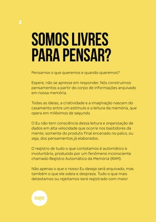 2
SOMOSLIVRES
PARAPENSAR?
Pensamos o que queremos e quando queremos?
Espere, não se apresse em responder. Nós construímos
pensamentos a partir do corpo de informações arquivado
em nossa memória.
Todas as ideias, a criatividade e a imaginação nascem do
casamento entre um estímulo e a leitura da memória, que
opera em milésimos de segundo.
O Eu não tem consciência dessa leitura e organização de
dados em alta velocidade que ocorre nos bastidores da
mente, somente do produto final encenado no palco, ou
seja, dos pensamentos já elaborados.
O registro de tudo o que contatamos é automático e
involuntário, produzido por um fenômeno inconsciente
chamado Registro Automático da Memória (RAM).
Não apenas o que o nosso Eu deseja será arquivado, mas
também o que ele odeia e despreza. Tudo o que mais
detestamos ou rejeitamos será registrado com maior
 