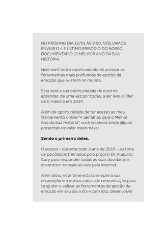 20 O mapa da mente . Desbravando os bastidores do pensamento.
NO PRÓXIMO DIA 12/01 ÀS 9:00, NÓS VAMOS
ENVIAR O 4 E ÚLTIMO EPISÓDIO DO NOSSO
DOCUMENTÁRIO: O MELHOR ANO DA SUA
HISTÓRIA.
Nele você terá a oportunidade de acessar as
ferramentas mais profundas de gestão da
emoção que existem no mundo.
Esta será a sua oportunidade de ouro de
aprender, de uma vez por todas, a ser livre e líder
de si mesmo em 2019.
Além da oportunidade de ter acesso ao meu
treinamento online “4 Semanas para o Melhor
Ano da Sua História“, você receberá ainda alguns
presentes de valor inestimável.
Sendo o primeiro deles.
O acesso - durante todo o ano de 2019 - ao time
de psicólogos treinados pelo próprio Dr. Augusto
Cury para responder todas as suas dúvidas em
encontros mensais ao vivo pela internet.
Além disso, este time estará sempre à sua
disposição em outros canais de comunicação para
te ajudar a aplicar as ferramentas de gestão da
emoção em seu dia a dia e com isso, desenvolver
 