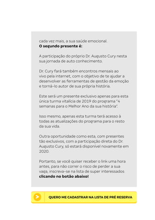 21 O mapa da mente . Desbravando os bastidores do pensamento.
cada vez mais, a sua saúde emocional.
O segundo presente é:
A participação do próprio Dr. Augusto Cury nesta
sua jornada de auto conhecimento.
Dr. Cury fará também encontros mensais ao
vivo pela internet, com o objetivo de te ajudar a
desenvolver as ferramentas de gestão da emoção
e torná-lo autor de sua própria história.
Este será um presente exclusivo apenas para esta
única turma vitalícia de 2019 do programa “4
semanas para o Melhor Ano da sua história”.
Isso mesmo, apenas esta turma terá acesso à
todas as atualizações do programa para o resto
da sua vida.
Outra oportunidade como esta, com presentes
tão exclusivos, com a participação direta do Dr.
Augusto Cury, só estará disponível novamente em
2020.
Portanto, se você quiser receber o link uma hora
antes, para não correr o risco de perder a sua
vaga, inscreva-se na lista de super interessados
clicando no botão abaixo!
QUERO ME CADASTRAR NA LISTA DE PRÉ RESERVA
 