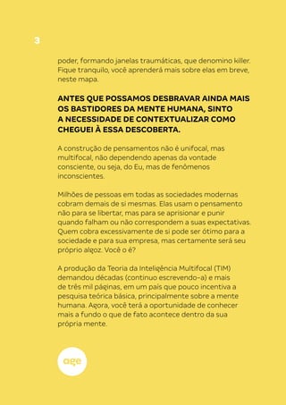3
poder, formando janelas traumáticas, que denomino killer.
Fique tranquilo, você aprenderá mais sobre elas em breve,
neste mapa.
ANTES QUE POSSAMOS DESBRAVAR AINDA MAIS
OS BASTIDORES DA MENTE HUMANA, SINTO
A NECESSIDADE DE CONTEXTUALIZAR COMO
CHEGUEI À ESSA DESCOBERTA.
A construção de pensamentos não é unifocal, mas
multifocal, não dependendo apenas da vontade
consciente, ou seja, do Eu, mas de fenômenos
inconscientes.
Milhões de pessoas em todas as sociedades modernas
cobram demais de si mesmas. Elas usam o pensamento
não para se libertar, mas para se aprisionar e punir
quando falham ou não correspondem a suas expectativas.
Quem cobra excessivamente de si pode ser ótimo para a
sociedade e para sua empresa, mas certamente será seu
próprio algoz. Você o é?
A produção da Teoria da Inteligência Multifocal (TIM)
demandou décadas (continuo escrevendo-a) e mais
de três mil páginas, em um país que pouco incentiva a
pesquisa teórica básica, principalmente sobre a mente
humana. Agora, você terá a oportunidade de conhecer
mais a fundo o que de fato acontece dentro da sua
própria mente.
 