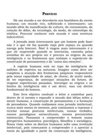 PREFÁCIO
     Há um mundo a ser descoberto nos bastidores da mente
humana; um mundo rico, sofisticado e interessante; um
mundo além da massificação da cultura, do consumismo, da
cotação do dólar, da tecnologia, da moda, do estereótipo da
estética. Procurar conhecer este mundo é uma aventura
indescritível.
      A jornada mais interessante que um homem pode fazer
não é a que ele faz quando viaja pelo espaço ou quando
navega pela Internet. Não! A viagem mais interessante é a
que ele empreende quando se interioriza, caminha pelas
avenidas do seu próprio ser e procura as origens da sua
inteligência e os fenômenos que realizam o espetáculo da
construção de pensamentos e da "usina das emoções".
     A espécie humana está no topo da inteligência de
milhões de espécies na natureza. Imagine como deve ser
complexa a atuação dos fenômenos psíquicos responsáveis
pela nossa capacidade de amar, de chorar, de sentir medo,
de ter esperança, de antecipar situações do futuro, de
resgatar experiências passadas. Investigar as origens e os
limites da inteligência não é um dever, mas um direito
fundamental do homem.
     Este livro objetiva conduzir o leitor a caminhar para
dentro de si mesmo e expandir o mundo das idéias sobre a
mente humana, a construção de pensamentos e a formação
de pensadores. Quando realizamos essa jornada intelectual,
nunca mais somos os mesmos, pois começamos a repensar e
reciclar nossas posturas intelectuais, nossas verdades,
nossos paradigmas socioculturais, nossos preconceitos
existenciais. Passamos a compreender o homem numa
perspectiva humanística: psicológica, filosófica e sociológica.
Nossa visão sobre os direitos humanos sofre uma revolução
intelectual, pois começamos a compreender e a apreciar a
teoria da igualdade a partir da construção da inteligência.
 