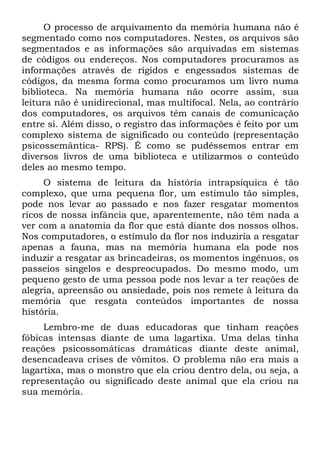 O processo de arquivamento da memória humana não é
segmentado como nos computadores. Nestes, os arquivos são
segmentados e as informações são arquivadas em sistemas
de códigos ou endereços. Nos computadores procuramos as
informações através de rígidos e engessados sistemas de
códigos, da mesma forma como procuramos um livro numa
biblioteca. Na memória humana não ocorre assim, sua
leitura não é unidirecional, mas multifocal. Nela, ao contrário
dos computadores, os arquivos têm canais de comunicação
entre si. Além disso, o registro das informações é feito por um
complexo sistema de significado ou conteúdo (representação
psicossemântica- RPS). É como se pudéssemos entrar em
diversos livros de uma biblioteca e utilizarmos o conteúdo
deles ao mesmo tempo.
     O sistema de leitura da história intrapsíquica é tão
complexo, que uma pequena flor, um estímulo tão simples,
pode nos levar ao passado e nos fazer resgatar momentos
ricos de nossa infância que, aparentemente, não têm nada a
ver com a anatomia da flor que está diante dos nossos olhos.
Nos computadores, o estímulo da flor nos induziria a resgatar
apenas a fauna, mas na memória humana ela pode nos
induzir a resgatar as brincadeiras, os momentos ingênuos, os
passeios singelos e despreocupados. Do mesmo modo, um
pequeno gesto de uma pessoa pode nos levar a ter reações de
alegria, apreensão ou ansiedade, pois nos remete à leitura da
memória que resgata conteúdos importantes de nossa
história.
     Lembro-me de duas educadoras que tinham reações
fóbicas intensas diante de uma lagartixa. Uma delas tinha
reações psicossomáticas dramáticas diante deste animal,
desencadeava crises de vômitos. O problema não era mais a
lagartixa, mas o monstro que ela criou dentro dela, ou seja, a
representação ou significado deste animal que ela criou na
sua memória.
 
