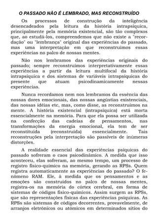 O PASSADO NÃO É LEMBRADO, MAS RECONSTRUÍDO
     Os    processos    de   construção    da    inteligência
desencadeados pela leitura da história intrapsíquica,
principalmente pela memória existencial, são tão complexos
que, ao estudá-los, compreendemos que não existe a "recor-
dação" ou "lembrança" original das experiências do passado,
mas uma interpretação em que reconstruímos essas
experiências no palco de nossas mentes.
     Não nos lembramos das experiências originais do
passado; sempre reconstruímos interpretativamente essas
experiências a partir da leitura multifocal da história
intrapsíquica e dos sistemas de variáveis intrapsíquicas do
presente    que    atuam     psicodinamicamente      nessas
experiências.
     Nunca recordamos nem nos lembramos da essência das
nossas dores emocionais, das nossas angústias existenciais,
das nossas idéias etc, mas, como disse, as reconstruímos na
mente. A história existencial (intrapsíquica) está morta
essencialmente na memória. Para que ela possa ser utilizada
na    confecção   das   cadeias   de    pensamentos,    nas
transformações da energia emocional, ela tem de ser
reconstituída    (reconstruída)    essencialmente.      Tais
reconstruções pela interpretação são passíveis de inúmeras
distorções.
     A realidade essencial das experiências psíquicas do
passado sofreram o caos psicodinâmico. A medida que isso
aconteceu, elas sofreram, ao mesmo tempo, um processo de
registro físico-químico na memória, gerando as RPSs. Quem
registra automaticamente as experiências do passado? O fe-
nômeno RAM. Ele, à medida que os pensamentos e as
emoções são construídos no palco de nossas mentes,
registra-os na memória do córtex cerebral, em forma de
sistemas de códigos físico-químicos. Assim surgem as RPSs,
que são representações físicas das experiências psíquicas. As
RPSs são sistemas de códigos decorrentes, provavelmente, de
arranjos eletrônicos ou atômicos em determinados sítios do
 
