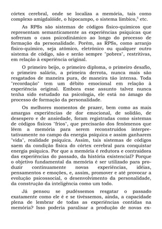 córtex cerebral, onde se localiza a memória, tais como
complexo amigdalóide, o hipocampo, o sistema límbico,5 etc.
      As RPSs são sistemas de códigos físico-químicos que
representam semanticamente as experiências psíquicas que
sofreram o caos psicodinâmico ao longo do processo de
formação da personalidade. Porém, as RPSs, como arranjo
físico-químico, seja atômico, eletrônico ou qualquer outro
sistema de código, são e serão sempre "pobres", restritivas,
em relação à experiência original.
     O primeiro beijo, o primeiro diploma, o primeiro desafio,
o primeiro salário, a primeira derrota, nunca mais são
resgatados de maneira pura, de maneira tão intensa. Toda
"recordação" tem um débito emocional em relação à
experiência original. Embora esse assunto talvez nunca
tenha sido estudado na psicologia, ele está no âmago do
processo de formação da personalidade.
     Os melhores momentos de prazer, bem como as mais
amargas experiências de dor emocional, de solidão, de
desespero e de ansiedade, foram registradas como sistemas
de códigos físicos "frios", que precisarão dos fenômenos que
lêem a memória para serem reconstruídos interpre-
tativamente no campo da energia psíquica e assim ganharem
"vida", realidade psíquica. Assim, tais sistemas de códigos
saem da condição física do córtex cerebral para conquistar
energia psíquica. Por que a memória é redutora e contraidora
das experiências do passado, da história existencial? Porque
o objetivo fundamental da memória é ser utilizado para pro-
duzir     continuamente       novas    experiências,  idéias,
pensamentos e emoções, e, assim, promover e até provocar a
evolução psicossocial, o desenvolvimento da personalidade,
da construção da inteligência como um todo.
     Já pensou se pudéssemos resgatar o passado
exatamente como ele é e se tivéssemos, ainda, a capacidade
plena de lembrar de todas as experiências contidas na
memória? Isso poderia paralisar a produção de novas ex-
 