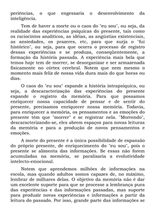periências, o    que    engessaria   o   desenvolvimento     da
inteligência.
      Tem de haver a morte ou o caos do "eu sou", ou seja, da
realidade das experiências psíquicas do presente, tais como
os raciocínios analíticos, as idéias, as angústias existenciais,
as ansiedades, os prazeres, etc, para que surja o "fui
histórico", ou seja, para que ocorra o processo de registro
dessas experiências e se produza, conseqüentemente, a
formação da história passada. A experiência mais bela que
temos hoje tem de morrer, se desorganizar e ser armazenada
fisicamente no córtex cerebral. Notem que nem mesmo o
momento mais feliz de nossa vida dura mais do que horas ou
dias.
     O caos do "eu sou" expande a história intrapsíquica, ou
seja, a descaracterização das experiências do presente
expande o registro da memória. Para que possamos
enriquecer nossa capacidade de pensar e de sentir do
presente, precisamos enriquecer nossa memória. Todavia,
para enriquecer a memória, os pensamentos e as emoções do
presente têm que "morrer" e se registrar nela. "Morrendo",
descaracterizando-se, eles abrem espaços para novas leituras
da memória e para a produção de novos pensamentos e
emoções.
     A morte do presente é a única possibilidade de expansão
do próprio presente, de enriquecimento do "eu sou", pois o
presente se alimenta das informações. Se essas não forem
acumuladas na memória, se paralisaria a evolutividade
intelecto-emocional.
     Notem que aprendemos milhões de informações na
escola, mas quando adultos somos capazes de, no máximo,
lembrar de milhares delas. O objetivo da memória não é dar
um excelente suporte para que se processe a lembrança pura
das experiências e das informações passadas, mas suporte
para produzir novas experiências e informações a partir da
leitura do passado. Por isso, grande parte das informações se
 
