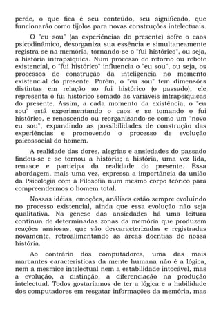 perde, o que fica é seu conteúdo, seu significado, que
funcionarão como tijolos para novas construções intelectuais.
     O "eu sou" (as experiências do presente) sofre o caos
psicodinâmico, desorganiza sua essência e simultaneamente
registra-se na memória, tornando-se o "fui histórico", ou seja,
a história intrapsíquica. Num processo de retorno ou rebote
existencial, o "fui histórico" influencia o "eu sou", ou seja, os
processos de construção da inteligência no momento
existencial do presente. Porém, o "eu sou" tem dimensões
distintas em relação ao fui histórico (o passado); ele
representa o fui histórico somado às variáveis intrapsíquicas
do presente. Assim, a cada momento da existência, o "eu
sou" está experimentando o caos e se tomando o fui
histórico, e renascendo ou reorganizando-se como um "novo
eu sou", expandindo as possibilidades de construção das
experiências e promovendo o processo de evolução
psicossocial do homem.
     A realidade das dores, alegrias e ansiedades do passado
findou-se e se tornou a história; a história, uma vez lida,
renasce e participa da realidade do presente. Essa
abordagem, mais uma vez, expressa a importância da união
da Psicologia com a Filosofia num mesmo corpo teórico para
compreendermos o homem total.
     Nossas idéias, emoções, análises estão sempre evoluindo
no processo existencial, ainda que essa evolução não seja
qualitativa. Na gênese das ansiedades há uma leitura
contínua de determinadas zonas da memória que produzem
reações ansiosas, que são descaracterizadas e registradas
novamente, retroalimentando as áreas doentias de nossa
história.
     Ao contrário dos computadores, uma das mais
marcantes características da mente humana não é a lógica,
nem a mesmice intelectual nem a estabilidade intocável, mas
a evolução, a distinção, a diferenciação na produção
intelectual. Todos gostaríamos de ter a lógica e a habilidade
dos computadores em resgatar informações da memória, mas
 