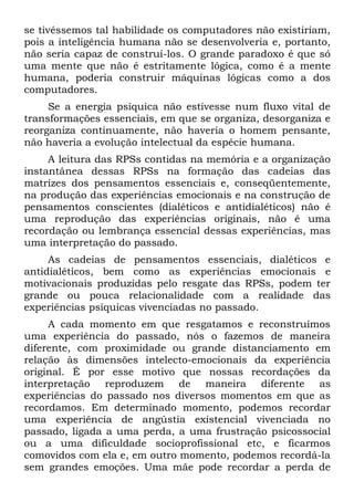 se tivéssemos tal habilidade os computadores não existiriam,
pois a inteligência humana não se desenvolveria e, portanto,
não seria capaz de construí-los. O grande paradoxo é que só
uma mente que não é estritamente lógica, como é a mente
humana, poderia construir máquinas lógicas como a dos
computadores.
     Se a energia psíquica não estivesse num fluxo vital de
transformações essenciais, em que se organiza, desorganiza e
reorganiza continuamente, não haveria o homem pensante,
não haveria a evolução intelectual da espécie humana.
     A leitura das RPSs contidas na memória e a organização
instantânea dessas RPSs na formação das cadeias das
matrizes dos pensamentos essenciais e, conseqüentemente,
na produção das experiências emocionais e na construção de
pensamentos conscientes (dialéticos e antidialéticos) não é
uma reprodução das experiências originais, não é uma
recordação ou lembrança essencial dessas experiências, mas
uma interpretação do passado.
     As cadeias de pensamentos essenciais, dialéticos e
antidialéticos, bem como as experiências emocionais e
motivacionais produzidas pelo resgate das RPSs, podem ter
grande ou pouca relacionalidade com a realidade das
experiências psíquicas vivenciadas no passado.
     A cada momento em que resgatamos e reconstruímos
uma experiência do passado, nós o fazemos de maneira
diferente, com proximidade ou grande distanciamento em
relação às dimensões intelecto-emocionais da experiência
original. É por esse motivo que nossas recordações da
interpretação reproduzem de maneira diferente as
experiências do passado nos diversos momentos em que as
recordamos. Em determinado momento, podemos recordar
uma experiência de angústia existencial vivenciada no
passado, ligada a uma perda, a uma frustração psicossocial
ou a uma dificuldade socioprofissional etc, e ficarmos
comovidos com ela e, em outro momento, podemos recordá-la
sem grandes emoções. Uma mãe pode recordar a perda de
 