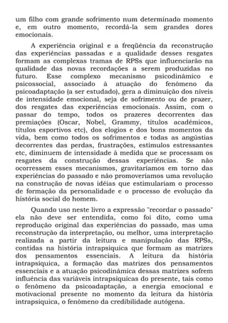 um filho com grande sofrimento num determinado momento
e, em outro momento, recordá-la sem grandes dores
emocionais.
      A experiência original e a freqüência da reconstrução
das experiências passadas e a qualidade desses resgates
formam as complexas tramas de RPSs que influenciarão na
qualidade das novas recordações a serem produzidas no
futuro. Esse complexo mecanismo psicodinâmico e
psicossocial, associado à atuação do fenômeno da
psicoadaptação (a ser estudado), gera a diminuição dos níveis
de intensidade emocional, seja de sofrimento ou de prazer,
dos resgates das experiências emocionais. Assim, com o
passar do tempo, todos os prazeres decorrentes das
premiações (Oscar, Nobel, Grammy, títulos acadêmicos,
títulos esportivos etc), dos elogios e dos bons momentos da
vida, bem como todos os sofrimentos e todas as angústias
decorrentes das perdas, frustrações, estímulos estressantes
etc, diminuem de intensidade à medida que se processam os
resgates da construção dessas experiências. Se não
ocorressem esses mecanismos, gravitaríamos em torno das
experiências do passado e não promoveríamos uma revolução
na construção de novas idéias que estimulariam o processo
de formação da personalidade e o processo de evolução da
história social do homem.
     Quando uso neste livro a expressão "recordar o passado"
ela não deve ser entendida, como foi dito, como uma
reprodução original das experiências do passado, mas uma
reconstrução da interpretação, ou melhor, uma interpretação
realizada a partir da leitura e manipulação das RPSs,
contidas na história intrapsiquica que formam as matrizes
dos pensamentos essenciais. A leitura da história
intrapsiquica, a formação das matrizes dos pensamentos
essenciais e a atuação psicodinâmica dessas matrizes sofrem
influência das variáveis intrapsíquicas do presente, tais como
o fenômeno da psicoadaptação, a energia emocional e
motivacional presente no momento da leitura da história
intrapsiquica, o fenômeno da credibilidade autógena.
 