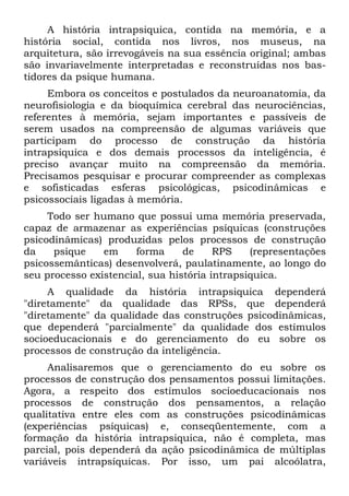 A história intrapsiquica, contida na memória, e a
história social, contida nos livros, nos museus, na
arquitetura, são irrevogáveis na sua essência original; ambas
são invariavelmente interpretadas e reconstruídas nos bas-
tidores da psique humana.
     Embora os conceitos e postulados da neuroanatomia, da
neurofisiologia e da bioquímica cerebral das neurociências,
referentes à memória, sejam importantes e passíveis de
serem usados na compreensão de algumas variáveis que
participam do processo de construção da história
intrapsiquica e dos demais processos da inteligência, é
preciso avançar muito na compreensão da memória.
Precisamos pesquisar e procurar compreender as complexas
e sofisticadas esferas psicológicas, psicodinâmicas e
psicossociais ligadas à memória.
     Todo ser humano que possui uma memória preservada,
capaz de armazenar as experiências psíquicas (construções
psicodinâmicas) produzidas pelos processos de construção
da    psique    em     forma     de     RPS    (representações
psicossemânticas) desenvolverá, paulatinamente, ao longo do
seu processo existencial, sua história intrapsiquica.
     A qualidade da história intrapsiquica dependerá
"diretamente" da qualidade das RPSs, que dependerá
"diretamente" da qualidade das construções psicodinâmicas,
que dependerá "parcialmente" da qualidade dos estímulos
socioeducacionais e do gerenciamento do eu sobre os
processos de construção da inteligência.
     Analisaremos que o gerenciamento do eu sobre os
processos de construção dos pensamentos possui limitações.
Agora, a respeito dos estímulos socioeducacionais nos
processos de construção dos pensamentos, a relação
qualitativa entre eles com as construções psicodinâmicas
(experiências psíquicas) e, conseqüentemente, com a
formação da história intrapsiquica, não é completa, mas
parcial, pois dependerá da ação psicodinâmica de múltiplas
variáveis intrapsíquicas. Por isso, um pai alcoólatra,
 