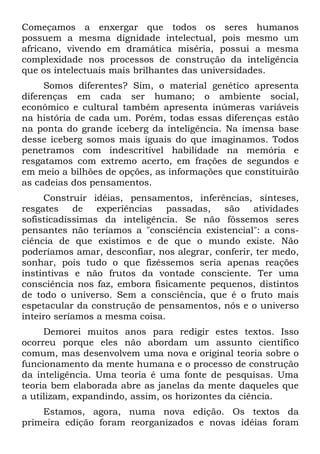 Começamos a enxergar que todos os seres humanos
possuem a mesma dignidade intelectual, pois mesmo um
africano, vivendo em dramática miséria, possui a mesma
complexidade nos processos de construção da inteligência
que os intelectuais mais brilhantes das universidades.
     Somos diferentes? Sim, o material genético apresenta
diferenças em cada ser humano; o ambiente social,
econômico e cultural também apresenta inúmeras variáveis
na história de cada um. Porém, todas essas diferenças estão
na ponta do grande iceberg da inteligência. Na imensa base
desse iceberg somos mais iguais do que imaginamos. Todos
penetramos com indescritível habilidade na memória e
resgatamos com extremo acerto, em frações de segundos e
em meio a bilhões de opções, as informações que constituirão
as cadeias dos pensamentos.
     Construir idéias, pensamentos, inferências, sínteses,
resgates    de   experiências   passadas,   são    atividades
sofisticadíssimas da inteligência. Se não fôssemos seres
pensantes não teríamos a "consciência existencial": a cons-
ciência de que existimos e de que o mundo existe. Não
poderíamos amar, desconfiar, nos alegrar, conferir, ter medo,
sonhar, pois tudo o que fizéssemos seria apenas reações
instintivas e não frutos da vontade consciente. Ter uma
consciência nos faz, embora fisicamente pequenos, distintos
de todo o universo. Sem a consciência, que é o fruto mais
espetacular da construção de pensamentos, nós e o universo
inteiro seríamos a mesma coisa.
     Demorei muitos anos para redigir estes textos. Isso
ocorreu porque eles não abordam um assunto científico
comum, mas desenvolvem uma nova e original teoria sobre o
funcionamento da mente humana e o processo de construção
da inteligência. Uma teoria é uma fonte de pesquisas. Uma
teoria bem elaborada abre as janelas da mente daqueles que
a utilizam, expandindo, assim, os horizontes da ciência.
    Estamos, agora, numa nova edição. Os textos da
primeira edição foram reorganizados e novas idéias foram
 