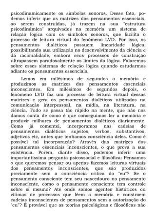 psicodinamicamente os símbolos sonoros. Desse fato, po-
demos inferir que as matrizes dos pensamentos essenciais,
ao serem construídas, já trazem na sua "estrutura
psicodinâmica" arquivados na memória um sistema de
relação lógica com os símbolos sonoros, que facilita o
processo de leitura virtual do fenômeno LVD. Por isso, os
pensamentos     dialéticos    possuem    linearidade   lógica,
possibilitando sua utilização no desenvolvimento da ciência e
da racionalidade, embora seus processos de construção
ultrapassem paradoxalmente os limites da lógica. Falaremos
sobre esses sistemas de relação lógica quando estudarmos
adiante os pensamentos essenciais.
     Lemos em milésimos de segundos a memória e
produzimos as matrizes dos pensamentos essenciais
inconscientes. Em milésimos de segundos depois, o
fenômeno LVD faz um processo de leitura virtual dessas
matrizes e gera os pensamentos dialéticos utilizados na
comunicação interpessoal, na mídia, na literatura, na
ciência. Tudo se passa tão rápido na mente, que não nos
damos conta de como é que conseguimos ler a memória e
produzir milhares de pensamentos dialéticos diariamente.
Como já comentei, incorporamos nas cadeias de
pensamentos dialéticos sujeitos, verbos, substantivos,
adjetivos etc, antes que tenhamos consciência deles. Como é
possível tal incorporação? Através das matrizes dos
pensamentos essenciais inconscientes, o que prova a sua
existência. Porém, diante disso, podemos inferir uma
importantíssima pergunta psicossocial e filosófica: Pensamos
o que queremos pensar ou apenas fazemos leituras virtuais
dos pensamentos inconscientes, que são produzidos
previamente sem a consciência crítica do "eu"? Se o
pensamento consciente tem seu nascedouro no pensamento
inconsciente, como o pensamento consciente tem controle
sobre si mesmo? Até onde somos agentes históricos ou
vítimas de processos que lêem a memória e constroem
cadeias inconscientes de pensamentos sem a autorização do
"eu"? É provável que as teorias psicológicas e filosóficas não
 