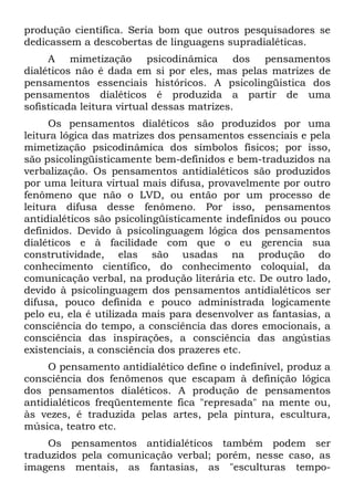 produção científica. Seria bom que outros pesquisadores se
dedicassem a descobertas de linguagens supradialéticas.
     A mimetização psicodinâmica dos pensamentos
dialéticos não é dada em si por eles, mas pelas matrizes de
pensamentos essenciais históricos. A psicolingüistica dos
pensamentos dialéticos é produzida a partir de uma
sofisticada leitura virtual dessas matrizes.
     Os pensamentos dialéticos são produzidos por uma
leitura lógica das matrizes dos pensamentos essenciais e pela
mimetização psicodinâmica dos símbolos físicos; por isso,
são psicolingüisticamente bem-definidos e bem-traduzidos na
verbalização. Os pensamentos antidialéticos são produzidos
por uma leitura virtual mais difusa, provavelmente por outro
fenômeno que não o LVD, ou então por um processo de
leitura difusa desse fenômeno. Por isso, pensamentos
antidialéticos são psicolingüisticamente indefinidos ou pouco
definidos. Devido à psicolinguagem lógica dos pensamentos
dialéticos e à facilidade com que o eu gerencia sua
construtividade, elas são usadas na produção do
conhecimento científico, do conhecimento coloquial, da
comunicação verbal, na produção literária etc. De outro lado,
devido à psicolinguagem dos pensamentos antidialéticos ser
difusa, pouco definida e pouco administrada logicamente
pelo eu, ela é utilizada mais para desenvolver as fantasias, a
consciência do tempo, a consciência das dores emocionais, a
consciência das inspirações, a consciência das angústias
existenciais, a consciência dos prazeres etc.
     O pensamento antidialético define o indefinível, produz a
consciência dos fenômenos que escapam à definição lógica
dos pensamentos dialéticos. A produção de pensamentos
antidialéticos freqüentemente fica "represada" na mente ou,
às vezes, é traduzida pelas artes, pela pintura, escultura,
música, teatro etc.
     Os pensamentos antidialéticos também podem ser
traduzidos pela comunicação verbal; porém, nesse caso, as
imagens mentais, as fantasias, as "esculturas tempo-
 
