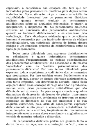 espaciais", a consciência das emoções etc, têm que ser
formatadas pelos pensamentos dialéticos para depois serem
verbalizadas. Nessa situação, dá para termos uma idéia da
redutibilidade intelectual que os pensamentos dialéticos
realizam    quando tentam       traduzir  os pensamentos
antidialéticos sobre as angústias existenciais, o prazer, a
insegurança, a inspiração etc. Os pensamentos dialéticos
reduzem as dimensões dos pensamentos antidialéticos
quando os traduzem dialeticamente e os canalizam pela
verbalização. Essa abordagem evidencia que a consciência
humana é construída por um intrincado sistema de códigos
psicolingüísticos, um sofisticado sistema de leitura desses
códigos e um complexo processo de cointerferência entre os
tipos de pensamentos.
      Todos temos dificuldade para expressar dialeticamente
os sofisticados e quase indescritíveis pensamentos
antidialéticos. Freqüentemente, as "cadeias psicodinâmicas
dos pensamentos antidialéticos" são associadas e até mesmo
"mescladas"     com    as    "cadeias   psicodinâmicas     dos
pensamentos dialéticos". Por isso, temos dificuldade para
expressar toda a arquitetura psicodinâmica dos pensamentos
que produzimos. Por isso também temos freqüentemente a
sensação de que, apesar de termos abordado dialeticamente,
com tanto empenho, um determinado assunto, ainda ficou
algo para dizer. Essa sensação de "algo não dito" é produzida,
muitas vezes, pelos pensamentos antidialéticos que são
difíceis de ser expressos. As pessoas que vivenciam quadros
dramáticos de depressão, síndromes do pânico, transtornos
obsessivo-compulsivos etc, geralmente se frustram ao tentar
expressar as dimensões da sua dor emocional e da sua
angústia existencial, pois, além de conseguirem expressar
dialeticamente muito pouco a consciência antidialética de
suas emoções, seus ouvintes, freqüentemente, re-constroem
interpretativamente essas dores emocionais e angústias exis-
tenciais de maneira reduzida e distorcida.
     Os pensamentos dialéticos podem ser gerados tanto à
deriva do eu, ou seja, sem a autorização do "eu" , sem a
 