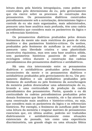 leitura desta pela história intrapsíquica, como podem ser
construídos pelo determinismo do eu, pelo gerenciamento
que ela exerce sobre os processos de construção dos
pensamentos. Os pensamentos dialéticos construídos
psicodinamicamente sob a autorização, determinismo lógico e
controle do eu são mais organizados, mais administrados,
possuem uma base analítica mais profunda, têm uma cadeia
psicodinâmica que considera mais os parâmetros da lógica e
os referenciais históricos.
     Os pensamentos dialéticos produzidos pelos demais
fenômenos da mente são mais restritivos do ponto de vista
analítico e dos parâmetros histórico-críticos. Os sonhos,
produzidos pelo fenômeno do autofluxo (a ser estudado),
possuem uma liberdade criativa e uma plasticidade
construtiva riquíssima, mas sem uma base analítica sólida,
sem parâmetros históricos passíveis de sofrer uma
reciclagem crítica durante a construção das cadeias
psicodinâmicas dos pensamentos dialéticos e antidialéticos.
     Há uma rica interconexão entre os pensamentos
dialéticos e antidialéticos produzidos pelos fenômenos
inconscientes da mente e os pensamentos dialéticos e
antidialéticos produzidos pelo gerenciamento do eu. Um pen-
samento dialético e um antidialético produzidos pelo
fenômeno do autofluxo ou pelo fenômeno da autochecagem
da memória podem desencadear uma administração do eu,
levando a uma continuidade da produção da cadeia
psicodinâmica dos pensamentos. Porém, quando o eu dá
continuidade às cadeias psicodinâmicas produzidas pelos
demais fenômenos que lêem a memória, ele o faz através de
uma construção mais analítica e histórico-crítica, ou seja,
que considera mais os parâmetros da lógica e os referenciais
históricos. Por exemplo, o fenômeno do autofluxo pode fazer
uma leitura da memória e resgatar matrizes de pensamentos
essenciais que, em última análise, poderão ser traduzidas
dialeticamente    e   antidialeticamente   como    situações
existenciais do passado, tais como uma experiência
discriminatória, um grande elogio ou uma situação fóbica
 