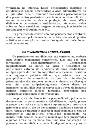 vivenciada na infância. Esses pensamentos dialéticos e
antidialéticos podem desencadear a ação administrativa do
eu que "atua construtivamente" nas cadeias psicodinâmicas
dos pensamentos produzidos pelo fenômeno do autofluxo e,
assim, acrescentar a elas a produção de novas idéias
dialéticas e pensamentos antídialéticos, tais como crítica
sobre os fatos envolvidos, resgate de causas, imaginação de
personagens e circunstâncias etc.
     Os processos de construção dos pensamentos envolvem,
como enumerei, pelo menos cerca de três dezenas de pontos
sofisticados e complexos, muitos dos quais não poderão ser
aqui comentados.


            OS PENSAMENTOS ANTÍDIALÉTICOS
     Os pensamentos antídialéticos são conscientes, embora
nem sempre plenamente conscientes. Eles não são bem
formatados        psicolingüisticamente,       ultrapassam
freqüentemente os limites da lógica e necessitam da
participação estreita do fenômeno de uma credibilidade
autógena para dar crédito conceituai aos mesmos. Devido à
sua linguagem psíquica difusa, que advém mais da
perceptividade da consciência do que da mimetização
psicodinâmica dos símbolos sonoros e visuais, eu digo que
eles têm uma antipsicolinguagem. Como disse, os
pensamentos antídialéticos se expressam através de imagens
mentais, conceitos difusos, fantasias, consciência das
experiências emocionais e motivacionais.
      No processo de formação da personalidade, primeiro se
desenvolvem os pensamentos antídialéticos e, depois, pouco
a pouco, o eu vai se organizando e aprendendo a produzir e
gerenciar a construção de pensamentos dialéticos e exercer a
difícil tarefa de traduzir e expressar dialeticamente o pool de
pensamentos antídialéticos produzidos diariamente na
mente. Toda criança deficiente mental que tem preservadas
algumas áreas da memória tem uma rica construção de
pensamentos antídialéticos; mas ela, dependendo do grau de
 