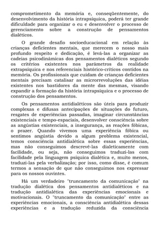 comprometimento da memória e, conseqüentemente, do
desenvolvimento da história intrapsíquica, poderá ter grande
dificuldade para organizar o eu e desenvolver o processo de
gerenciamento sobre a construção de pensamentos
dialéticos.
     O grande desafio socioeducacional em relação às
crianças deficientes mentais, que merecem o nosso mais
profundo respeito e dedicação, é levá-las a organizar as
cadeias psicodinâmicas dos pensamentos dialéticos segundo
os critérios existentes nos parâmetros da realidade
extrapsíquica e nos referenciais histórico-críticos contidos na
memória. Os profissionais que cuidam de crianças deficientes
mentais precisam catalisar as microrrevoluções das idéias
existentes nos bastidores da mente das mesmas, visando
expandir a formação da história intrapsíquica e o processo de
construção dos pensamentos.
      Os pensamentos antídialéticos são úteis para produzir
complexas e difusas antecipações de situações do futuro,
resgates de experiências passadas, imaginar circunstâncias
existenciais e tempo-espaciais, desenvolver consciência sobre
as angústias existenciais, a insegurança, as reações fóbicas,
o prazer. Quando vivemos uma experiência fóbica ou
sentimos angústia devido a algum problema existencial,
temos consciência antídialética sobre essas experiências,
mas não conseguimos descrevê-las dialeticamente com
facilidade, ou seja, não conseguimos traduzi-las com
facilidade pela linguagem psíquica dialética e, muito menos,
traduzi-las pela verbalização; por isso, como disse, é comum
termos a sensação de que não conseguimos nos expressar
para os nossos ouvintes.
     Há um verdadeiro "truncamento da comunicação" na
tradução dialética dos pensamentos antidialéticos e na
tradução antídialética das experiências emocionais e
motivacionais. O "truncamento da comunicação" entre as
experiências emocionais, a consciência antídialética dessas
experiências e a tradução reduzida da consciência
 