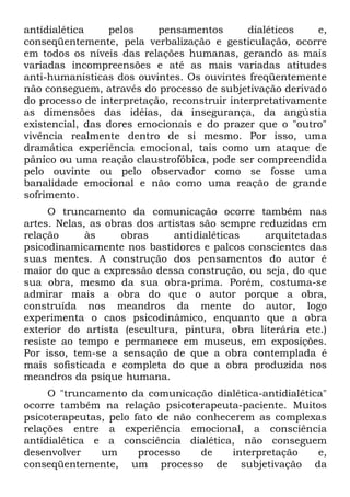 antídialética    pelos     pensamentos        dialéticos   e,
conseqüentemente, pela verbalização e gesticulação, ocorre
em todos os níveis das relações humanas, gerando as mais
variadas incompreensões e até as mais variadas atitudes
anti-humanísticas dos ouvintes. Os ouvintes freqüentemente
não conseguem, através do processo de subjetivação derivado
do processo de interpretação, reconstruir interpretativamente
as dimensões das idéias, da insegurança, da angústia
existencial, das dores emocionais e do prazer que o "outro"
vivência realmente dentro de si mesmo. Por isso, uma
dramática experiência emocional, tais como um ataque de
pânico ou uma reação claustrofóbica, pode ser compreendida
pelo ouvinte ou pelo observador como se fosse uma
banalidade emocional e não como uma reação de grande
sofrimento.
     O truncamento da comunicação ocorre também nas
artes. Nelas, as obras dos artistas são sempre reduzidas em
relação      às     obras      antidialéticas   arquitetadas
psicodinamicamente nos bastidores e palcos conscientes das
suas mentes. A construção dos pensamentos do autor é
maior do que a expressão dessa construção, ou seja, do que
sua obra, mesmo da sua obra-prima. Porém, costuma-se
admirar mais a obra do que o autor porque a obra,
construída nos meandros da mente do autor, logo
experimenta o caos psicodinâmico, enquanto que a obra
exterior do artista (escultura, pintura, obra literária etc.)
resiste ao tempo e permanece em museus, em exposições.
Por isso, tem-se a sensação de que a obra contemplada é
mais sofisticada e completa do que a obra produzida nos
meandros da psique humana.
     O "truncamento da comunicação dialética-antidialética"
ocorre também na relação psicoterapeuta-paciente. Muitos
psicoterapeutas, pelo fato de não conhecerem as complexas
relações entre a experiência emocional, a consciência
antídialética e a consciência dialética, não conseguem
desenvolver    um      processo    de   interpretação    e,
conseqüentemente, um processo de subjetivação da
 