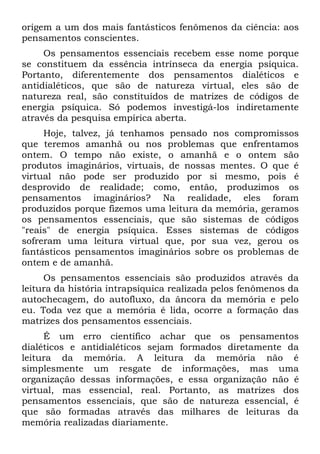 origem a um dos mais fantásticos fenômenos da ciência: aos
pensamentos conscientes.
     Os pensamentos essenciais recebem esse nome porque
se constituem da essência intrínseca da energia psíquica.
Portanto, diferentemente dos pensamentos dialéticos e
antidialéticos, que são de natureza virtual, eles são de
natureza real, são constituídos de matrizes de códigos de
energia psíquica. Só podemos investigá-los indiretamente
através da pesquisa empírica aberta.
     Hoje, talvez, já tenhamos pensado nos compromissos
que teremos amanhã ou nos problemas que enfrentamos
ontem. O tempo não existe, o amanhã e o ontem são
produtos imaginários, virtuais, de nossas mentes. O que é
virtual não pode ser produzido por si mesmo, pois é
desprovido de realidade; como, então, produzimos os
pensamentos imaginários? Na realidade, eles foram
produzidos porque fizemos uma leitura da memória, geramos
os pensamentos essenciais, que são sistemas de códigos
"reais" de energia psíquica. Esses sistemas de códigos
sofreram uma leitura virtual que, por sua vez, gerou os
fantásticos pensamentos imaginários sobre os problemas de
ontem e de amanhã.
     Os pensamentos essenciais são produzidos através da
leitura da história intrapsíquica realizada pelos fenômenos da
autochecagem, do autofluxo, da âncora da memória e pelo
eu. Toda vez que a memória é lida, ocorre a formação das
matrizes dos pensamentos essenciais.
     É um erro científico achar que os pensamentos
dialéticos e antidialéticos sejam formados diretamente da
leitura da memória. A leitura da memória não é
simplesmente um resgate de informações, mas uma
organização dessas informações, e essa organização não é
virtual, mas essencial, real. Portanto, as matrizes dos
pensamentos essenciais, que são de natureza essencial, é
que são formadas através das milhares de leituras da
memória realizadas diariamente.
 
