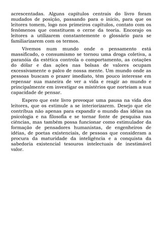 acrescentadas. Alguns capítulos centrais do livro foram
mudados de posição, passando para o início, para que os
leitores tomem, logo nos primeiros capítulos, contato com os
fenômenos que constituem o cerne da teoria. Encorajo os
leitores a utilizarem constantemente o glossário para se
familiarizarem com os termos.
     Vivemos num mundo onde o pensamento está
massificado, o consumismo se tornou uma droga coletiva, a
paranóia da estética controla o comportamento, as cotações
do dólar e das ações nas bolsas de valores ocupam
excessivamente o palco de nossa mente. Um mundo onde as
pessoas buscam o prazer imediato, têm pouco interesse em
repensar sua maneira de ver a vida e reagir ao mundo e
principalmente em investigar os mistérios que norteiam a sua
capacidade de pensar.
      Espero que este livro provoque uma pausa na vida dos
leitores, que os estimule a se interiorizarem. Desejo que ele
contribua não apenas para expandir o mundo das idéias na
psicologia e na filosofia e se tornar fonte de pesquisa nas
ciências, mas também possa funcionar como estimulador da
formação de pensadores humanistas, de engenheiros de
idéias, de poetas existenciais, de pessoas que consideram a
procura da maturidade da inteligência e a conquista da
sabedoria existencial tesouros intelectuais de inestimável
valor.
 