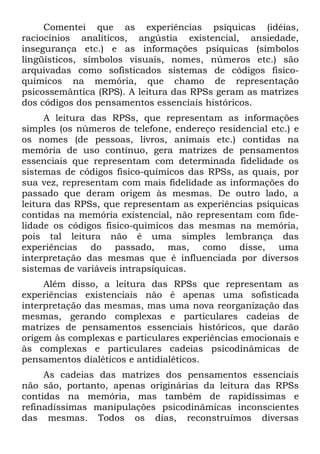 Comentei que as experiências psíquicas (idéias,
raciocínios analíticos, angústia existencial, ansiedade,
insegurança etc.) e as informações psíquicas (símbolos
lingüísticos, símbolos visuais, nomes, números etc.) são
arquivadas como sofisticados sistemas de códigos fisico-
químicos na memória, que chamo de representação
psicossemântica (RPS). A leitura das RPSs geram as matrizes
dos códigos dos pensamentos essenciais históricos.
     A leitura das RPSs, que representam as informações
simples (os números de telefone, endereço residencial etc.) e
os nomes (de pessoas, livros, animais etc.) contidas na
memória de uso contínuo, gera matrizes de pensamentos
essenciais que representam com determinada fidelidade os
sistemas de códigos fisico-químicos das RPSs, as quais, por
sua vez, representam com mais fidelidade as informações do
passado que deram origem às mesmas. De outro lado, a
leitura das RPSs, que representam as experiências psíquicas
contidas na memória existencial, não representam com fide-
lidade os códigos fisico-químicos das mesmas na memória,
pois tal leitura não é uma simples lembrança das
experiências do passado, mas, como disse, uma
interpretação das mesmas que é influenciada por diversos
sistemas de variáveis intrapsíquicas.
     Além disso, a leitura das RPSs que representam as
experiências existenciais não é apenas uma sofisticada
interpretação das mesmas, mas uma nova reorganização das
mesmas, gerando complexas e particulares cadeias de
matrizes de pensamentos essenciais históricos, que darão
origem às complexas e particulares experiências emocionais e
às complexas e particulares cadeias psicodinâmicas de
pensamentos dialéticos e antidialéticos.
     As cadeias das matrizes dos pensamentos essenciais
não são, portanto, apenas originárias da leitura das RPSs
contidas na memória, mas também de rapidíssimas e
refinadíssimas manipulações psicodinâmicas inconscientes
das mesmas. Todos os dias, reconstruímos diversas
 