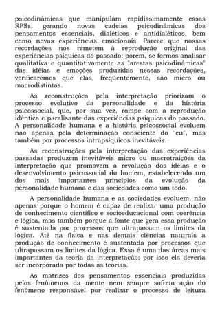 psicodinâmicas que manipulam rapidissimamente essas
RPSs,     gerando   novas   cadeias    psicodinâmicas    dos
pensamentos essenciais, dialéticos e antidialéticos, bem
como novas experiências emocionais. Parece que nossas
recordações nos remetem à reprodução original das
experiências psíquicas do passado; porém, se formos analisar
qualitativa e quantitativamente as "arestas psicodinâmicas"
das idéias e emoções produzidas nessas recordações,
verificaremos que elas, freqüentemente, são micro ou
macrodistintas.
     As reconstruções pela interpretação priorizam o
processo evolutivo da personalidade e da história
psicossocial, que, por sua vez, rompe com a reprodução
idêntica e paralisante das experiências psíquicas do passado.
A personalidade humana e a história psicossocial evoluem
não apenas pela determinação consciente do "eu", mas
também por processos intrapsíquicos inevitáveis.
     As reconstruções pela interpretação das experiências
passadas produzem inevitáveis micro ou macrotraições da
interpretação que promovem a revolução das idéias e o
desenvolvimento psicossocial do homem, estabelecendo um
dos mais importantes princípios da evolução da
personalidade humana e das sociedades como um todo.
     A personalidade humana e as sociedades evoluem, não
apenas porque o homem é capaz de realizar uma produção
de conhecimento científico e socioeducacional com coerência
e lógica, mas também porque a fonte que gera essa produção
é sustentada por processos que ultrapassam os limites da
lógica. Até na física e nas demais ciências naturais a
produção de conhecimento é sustentada por processos que
ultrapassam os limites da lógica. Essa é uma das áreas mais
importantes da teoria da interpretação; por isso ela deveria
ser incorporada por todas as teorias.
     As matrizes dos pensamentos essenciais produzidas
pelos fenômenos da mente nem sempre sofrem ação do
fenômeno responsável por realizar o processo de leitura
 
