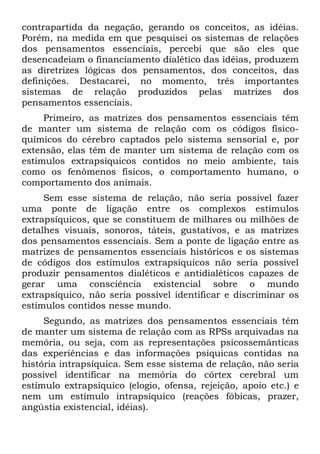 contrapartida da negação, gerando os conceitos, as idéias.
Porém, na medida em que pesquisei os sistemas de relações
dos pensamentos essenciais, percebi que são eles que
desencadeiam o financiamento dialético das idéias, produzem
as diretrizes lógicas dos pensamentos, dos conceitos, das
definições. Destacarei, no momento, três importantes
sistemas de relação produzidos pelas matrizes dos
pensamentos essenciais.
     Primeiro, as matrizes dos pensamentos essenciais têm
de manter um sistema de relação com os códigos físico-
químicos do cérebro captados pelo sistema sensorial e, por
extensão, elas têm de manter um sistema de relação com os
estímulos extrapsíquicos contidos no meio ambiente, tais
como os fenômenos físicos, o comportamento humano, o
comportamento dos animais.
     Sem esse sistema de relação, não seria possível fazer
uma ponte de ligação entre os complexos estímulos
extrapsíquicos, que se constituem de milhares ou milhões de
detalhes visuais, sonoros, táteis, gustativos, e as matrizes
dos pensamentos essenciais. Sem a ponte de ligação entre as
matrizes de pensamentos essenciais históricos e os sistemas
de códigos dos estímulos extrapsíquicos não seria possível
produzir pensamentos dialéticos e antidialéticos capazes de
gerar uma consciência existencial sobre o mundo
extrapsíquico, não seria possível identificar e discriminar os
estímulos contidos nesse mundo.
     Segundo, as matrizes dos pensamentos essenciais têm
de manter um sistema de relação com as RPSs arquivadas na
memória, ou seja, com as representações psicossemânticas
das experiências e das informações psíquicas contidas na
história intrapsíquica. Sem esse sistema de relação, não seria
possível identificar na memória do córtex cerebral um
estímulo extrapsíquico (elogio, ofensa, rejeição, apoio etc.) e
nem um estímulo intrapsíquico (reações fóbicas, prazer,
angústia existencial, idéias).
 