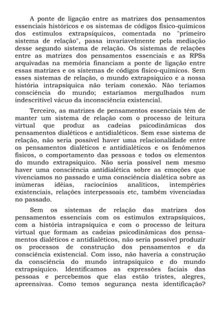 A ponte de ligação entre as matrizes dos pensamentos
essenciais históricos e os sistemas de códigos físico-químicos
dos estímulos extrapsíquicos, comentada no "primeiro
sistema de relação", passa invariavelmente pela mediação
desse segundo sistema de relação. Os sistemas de relações
entre as matrizes dos pensamentos essenciais e as RPSs
arquivadas na memória financiam a ponte de ligação entre
essas matrizes e os sistemas de códigos físico-químicos. Sem
esses sistemas de relação, o mundo extrapsiquico e a nossa
história intrapsíquica não teriam conexão. Não teríamos
consciência do mundo; estaríamos mergulhados num
indescritível vácuo da inconsciência existencial.
      Terceiro, as matrizes de pensamentos essenciais têm de
manter um sistema de relação com o processo de leitura
virtual que produz as cadeias psicodinâmicas dos
pensamentos dialéticos e antidialéticos. Sem esse sistema de
relação, não seria possível haver uma relacionalidade entre
os pensamentos dialéticos e antidialéticos e os fenômenos
físicos, o comportamento das pessoas e todos os elementos
do mundo extrapsiquico. Não seria possível nem mesmo
haver uma consciência antidialética sobre as emoções que
vivenciamos no passado e uma consciência dialética sobre as
inúmeras      idéias,   raciocínios  analíticos, intempéries
existenciais, relações interpessoais etc, também vivenciadas
no passado.
     Sem os sistemas de relação das matrizes dos
pensamentos essenciais com os estímulos extrapsíquicos,
com a história intrapsíquica e com o processo de leitura
virtual que formam as cadeias psicodinâmicas dos pensa-
mentos dialéticos e antidialéticos, não seria possível produzir
os processos de construção dos pensamentos e da
consciência existencial. Com isso, não haveria a construção
da consciência do mundo intrapsíquico e do mundo
extrapsiquico. Identificamos as expressões faciais das
pessoas e percebemos que elas estão tristes, alegres,
apreensivas. Como temos segurança nesta identificação?
 