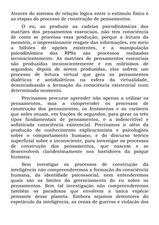 Através do sistema de relação lógica entre o estímulo físico e
as etapas do processo de construção de pensamentos.
     O eu, ao produzir as cadeias psicodinâmicas das
matrizes dos pensamentos essenciais, não tem consciência
de como se processa essa produção, porque a leitura da
memória, o impressionante resgate das informações, em meio
a bilhões de opções existentes, e a manipulação
psicodinâmica   das   RPSs    são    processos   realizados
inconscientemente. As matrizes de pensamentos essenciais
são produzidas inconscientemente e em milésimos de
segundos; depois de serem produzidas, elas sofrem um
processo de leitura virtual que gera os pensamentos
dialéticos e antidialéticos na esfera da virtualidade,
desencadeando a formação da consciência existencial num
determinado momento.
     Precisamos procurar aprender não apenas a utilizar os
pensamentos, mas a compreender os processos de
construção dos pensamentos, os fenômenos e as variáveis
que neles atuam, em frações de segundos, para gerar os três
tipos fundamentais de pensamentos, e a indescritível e
sofisticada consciência existencial. Precisamos ir além da
produção de conhecimento explicacionista e psicologista
sobre o comportamento humano, e do discurso teórico
superficial sobre o inconsciente, para investigar os processos
de construção dos pensamentos, que nascem e se
desenvolvem clandestinamente nos bastidores da psique
humana.
      Sem investigar os processos de construção da
inteligência não compreenderemos a formação da consciência
humana, da identidade psicossocial, nem entenderemos
quais são os limites do gerenciamento do eu sobre os
pensamentos. Sem tal investigação não compreenderemos
também os paradoxos que envolvem a única espécie
pensante desse planeta. Embora sejamos detentores do
espetáculo da inteligência, as cenas de guerras e violação dos
 