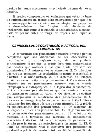 direitos humanos macularam as principais páginas de nossa
história.
      É preciso compreender os fenômenos que estão na base
do funcionamento da mente para enxergarmos por que nos
tornamos gigantes na ciência e na tecnologia, mas pequenos
no desenvolvimento das funções mais altruístas da
inteligência, tais como a tolerância, a solidariedade, a capaci-
dade de pensar antes de reagir, de expor e não impor as
idéias.


    OS PROCESSOS DE CONSTRUÇÃO MULTIFOCAL DOS
                  PENSAMENTOS
     A construção dos pensamentos envolve diversos pontos
complexos que são dificílimos de ser observados e
investigados    e,   conseqüentemente,    de   se    produzir
conhecimento sobre eles. A seguir farei uma recapitulação
dos pontos que analisei e dos que ainda precisam ser
examinados: 1. A natureza dos pensamentos. 2. Os três tipos
básicos dos pensamentos produzidos na mente (o essencial, o
dialético e o antidialético). 3. Os sistemas de relações
existentes entre os tipos de pensamentos. 4. Os sistemas de
relações que os pensamentos mantêm com o mundo
intrapsíquico e extrapsíquico. 5. A lógica dos pensamentos.
6. Os processos psicodinâmicos que os constroem e que
ultrapassam os limites da lógica. 7. Os sistemas de códigos
que reorganizam a construção dos pensamentos. 8. O
processo de desorganização dos pensamentos. 9. Os limites e
o alcance dos três tipos básicos de pensamentos. 10. A práxis
ou materialização dos pensamentos. 11. Os sistemas de
validação científica dos pensamentos. 12. O gerenciamento
da construção dos pensamentos pelo eu. 13. A leitura da
memória e a formação das matrizes de pensamentos
essenciais históricos. 14. A construção de pensamentos
gerada pelo fenômeno da autochecagem da memória. 15. O
fluxo da construção vital e inevitável dos pensamentos
produzidos pelo fenômeno do autofluxo. 16. A disponibilidade
 