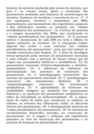 histórica da memória produzida pela âncora da memória, que
gera e, ao mesmo tempo, limita a construção dos
pensamentos produzida pelo fenômeno da autochecagem da
memória, fenômeno do autofluxo e consciência do eu. 17. O
uso espontâneo, inevitável e instantâneo das RPSs
(representações psicossemânticas das experiências psíquicas
e das informações contidas na memória) nas "cadeias
psicodinâmicas dos pensamentos". 18. A leitura da memória
e o resgate inconsciente das RPSs, que constituirão as
"cadeias psicodinâmicas dos pensamentos". 19. O processo
seletivo e inconsciente de cada RPS em meio a bilhões de
opções existentes na memória. 20. A conjugação tempo-
espacial dos verbos e suas inserções nas "cadeias
psicodinâmicas dos pensamentos", antes que elas tenham se
tornado conscientes pelo homem. 21. A pista de decolagem
virtual preparada pelas matrizes de pensamentos essenciais
e suas relações com o processo de leitura virtual que dá
origem aos pensamentos dialéticos e antidialéticos. 22. Os
pensamentos essenciais histórico-dependentes e histórico-
independentes. 23. A influência do fenômeno da
psicoadaptação     nos    processos  de    construção   dos
pensamentos. 24. A "psicolinguagem inconsciente" das
matrizes dos pensamentos essenciais. 25. A "psicolinguagem
consciente"    dos     pensamentos    dialéticos.   26.   A
"antipsicolinguagem      consciente"   dos      pensamentos
antidialéticos. 27. A aplicabilidade do fenômeno da
credibilidade autógena na produção dos pensamentos
dialéticos e na produção dos pensamentos antidialéticos na
esfera da virtualidade ou antiessencialidade. 28. A organi-
zação da cadeia de idéias que constituem as análises, as
sínteses, os sistemas dos referenciais, enfim, os discursos
teóricos dos pensamentos. 29. A desorganização psicótica da
"cadeia psicodinâmica" dos pensamentos. 30. Os sistemas de
encadeamentos distorcidos ocorridos na construção de
pensamentos. 31. O resgate e utilização das experiências
passadas no ciclo da construção dos pensamentos e no
processo de formação da personalidade etc.
 
